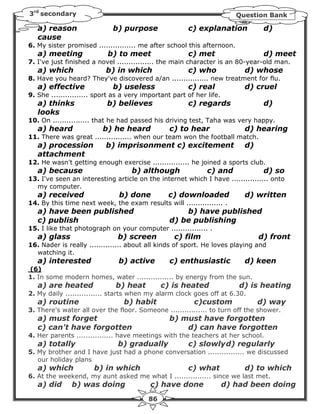 3rd secondary                                                            Question Bank

   a) reason                 b) purpose                c) explanation            d)
   cause
6. My sister promised ................ me after school this afternoon.
   a) meeting              b) to meet                  c) met                    d) meet
7. I've just finished a novel ................ the main character is an 80-year-old man.
   a) which                b) in which                 c) who              d) whose
8. Have you heard? They've discovered a/an ................ new treatment for flu.
   a) effective              b) useless                c) real             d) cruel
9. She ................ sport as a very important part of her life.
   a) thinks               b) believes                 c) regards                d)
   looks
10. On ................ that he had passed his driving test, Taha was very happy.
   a) heard              b) he heard             c) to hear                d) hearing
11. There was great ................ when our team won the football match.
   a) procession           b) imprisonment c) excitement                   d)
   attachment
12. He wasn't getting enough exercise ................ he joined a sports club.
   a) because                       b) although               c) and             d) so
13. I've seen an interesting article on the internet which I have ................ onto
  my computer.
   a) received                 b) done          c) downloaded              d) written
14. By this time next week, the exam results will ................ .
   a) have been published                            b) have published
   c) publish                                    d) be publishing
15. I like that photograph on your computer ................ .
   a) glass                    b) screen          c) film                       d) front
16. Nader is really .............. about all kinds of sport. He loves playing and
  watching it.
   a) interested               b) active         c) enthusiastic           d) keen
(6)
1. In some modern homes, water ................ by energy from the sun.
   a) are heated              b) heat         c) is heated                d) is heating
2. My daily ................ starts when my alarm clock goes off at 6.30.
   a) routine                    b) habit                c)custom               d) way
3. There's water all over the floor. Someone ................ to turn off the shower.
   a) must forget                                b) must have forgotten
   c) can't have forgotten                           d) can have forgotten
4. Her parents ................ have meetings with the teachers at her school.
   a) totally                  b) gradually            c) slowly d) regularly
5. My brother and I have just had a phone conversation ................ we discussed
   our holiday plans
   a) which           b) in which                      c) what             d) to which
6. At the weekend, my aunt asked me what I ................ since we last met.
   a) did      b) was doing               c) have done                d) had been doing
                                         86
 