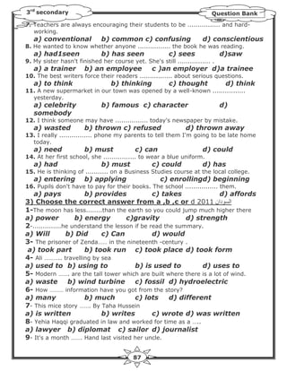 3rd secondary                                                            Question Bank
7. Teachers are always encouraging their students to be ................ and hard-
   working.
   a) conventional            b) common c) confusing                  d) conscientious
8. He wanted to know whether anyone ................ the book he was reading.
   a) had1seen                b) has seen               c) sees               d)saw
9. My sister hasn't finished her course yet. She's still ................ .
   a) a trainer        b) an employee             c )an employer d)a trainee
10. The best writers force their readers ................ about serious questions.
   a) to think                   b) thinking            c) thought             d) think
11. A new supermarket in our town was opened by a well-known ................
  yesterday.
   a) celebrity               b) famous c) character                          d)
   somebody
12. I think someone may have ................ today's newspaper by mistake.
   a) wasted           b) thrown c) refused                    d) thrown away
13. I really ................ phone my parents to tell them I'm going to be late home
  today.
   a) need             b) must             c) can                     d) could
14. At her first school, she ................ to wear a blue uniform.
   a) had                     b) must             c) could            d) has
15. He is thinking of ........... on a Business Studies course at the local college.
   a) entering         b) applying                   c) enrollingd) beginning
16. Pupils don't have to pay for their books. The school ................ them.
   a) pays             b) provides              c) takes            d) affords
3) Choose the correct answer from a ,b ,c or d 2011 ‫ دان‬Z ‫ا‬
1-The moon has less........than the earth so you could jump much higher there
a) power            b) energy         c)gravity            d) strength
2-..............he understand the lesson if be read the summary.
a) Will          b) Did      c) Can             d) would
3- The prisoner of Zenda…… in the nineteenth -century .
 a) took part          b) took run c) took place d) took form
4- Ali ……….. travelling by sea
a) used to b) using to                   b) is used to          d) uses to
5- Modern ……. are the tall tower which are built where there is a lot of wind.
a) waste          b) wind turbine        c) fossil d) hydroelectric
6- How ……… information have you got from the story?
a) many                b) much           c) lots      d) different
7- This mice story ……. By Taha Hussein
a) is written                b) writes          c) wrote d) was written
8- Yehia Haqqi graduated in law and worked for time as a …..
a) lawyer b) diplomat c) sailor d) journalist
9- It's a month ……. Hand last visited her uncle.


                                          87
 
