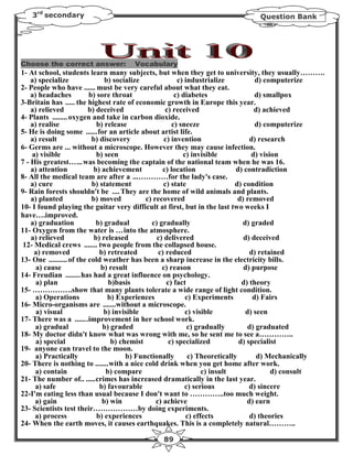 3rd secondary                                                               Question Bank




Choose the correct answer:           Vocabulary
1- At school, students learn many subjects, but when they get to university, they usually……….
    a) specialize               b) socialize              c) industrialize           d) computerize
2- People who have ...... must be very careful about what they eat.
    a) headaches          b) sore throat                 c) diabetes                 d) smallpox
3-Britain has ..... the highest rate of economic growth in Europe this year.
    a) relieved           b) deceived                 c) received                    d) achieved
4- Plants ........ oxygen and take in carbon dioxide.
    a) realise               b) release                 c) sneeze                    d) computerize
5- He is doing some ......for an article about artist life.
    a) result              b) discovery              c) invention                  d) research
6- Germs are ... without a microscope. However they may cause infection.
    a) visible               b) seen                        c) invisible            d) vision
7 - His greatest…... was becoming the captain of the national team when he was 16.
    a) attention            b) achievement           c) location              d) contradiction
8- All the medical team are after a ...…………for the lady's case.
    a) cure                b) statement              c) state                d) condition
9- Rain forests shouldn't be .... They are the home of wild animals and plants.
    a) planted             b) moved           c) recovered                     d) removed
10- I found playing the guitar very difficult at first, but in the last two weeks I
have….improved.
    a) graduation            b) gradual         c) gradually                    d) graded
11- Oxygen from the water is …into the atmosphere.
    a) relieved             b) released           c) delivered                   d) deceived
 12- Medical crews ....... two people from the collapsed house.
     a) removed               b) retreated         c) reduced                      d) retained
13- One .......... of the cold weather has been a sharp increase in the electricity bills.
      a) cause                b) result             c) reason                    d) purpose
14- Freudian ........has had a great influence on psychology.
      a) plan                     b)basis             c) fact                   d) theory
15- …………….show that many plants tolerate a wide range of light condition.
      a) Operations              b) Experiences              c) Experiments         d) Fairs
16- Micro-organisms are .......without a microscope.
      a) visual                 b) invisible                 c) visible           d) seen
17- There was a .......improvement in her school work.
      a) gradual               b) graded                      c) gradually         d) graduated
18- My doctor didn't know what was wrong with me, so he sent me to see a…………..
      a) special                   b) chemist          c) specialized          d) specialist
19- anyone can travel to the moon.
      a) Practically                    b) Functionally       c) Theoretically        d) Mechanically
20- There is nothing to .......with a nice cold drink when you get home after work.
      a) contain                 b) compare                        c) insult               d) consult
21- The number of.. .....crimes has increased dramatically in the last year.
     a) safe                  b) favourable                  c) serious            d) sincere
22-I'm eating less than usual because I don't want to …………..too much weight.
     a) gain                   b) win             c) achieve                      d) earn
23- Scientists test their………………by doing experiments.
     a) process              b) experiences                  c) effects            d) theories
24- When the earth moves, it causes earthquakes. This is a completely natural………..

                                               89
 