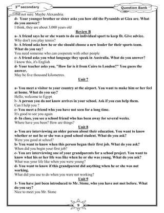 3rd secondary                                                     Question Bank

 I'm not sure. Maybe Alexandria.
d- Your younger brother or sister asks you how old the Pyramids at Giza are. What
do you answer?
I think, they are about 3,000 years old
                                        Review B
a- A friend says he or she wants to do an individual sport to keep fit. Give advice.
Why don't you play tennis?
b- A friend asks how he or she should choose a new leader for their sports team.
What do you say?
You need someone who can cooperate with other people
c- A friend asks you what language they speak in Australia. What do you answer?
I know this, it's English
d- Your teacher asks you, "How far is it from Cairo to London?" You guess the
answer.
May be five thousand kilometres.
                                         Unit 7

a- You meet a visitor to your country at the airport. You want to make him or her feel
at home. What do you say?
Hello, welcome to Egypt
b- A person you do not know arrives in your school. Ask if you can help them.
Can I help you ?
c- You meet a friend who you have not seen for a long time.
It's good to see you again
d- In class, you see a school friend who has been away for several weeks.
Where have you been? How are things?
                                         Unit 8
a- You are interviewing an older person about their education. You want to know
whether or not he or she was a good school student. What do you ask?
Were you good at school?
b- You want to know when this person began their first job. What do you ask?
When did you begin your first job?
c- You are interviewing one of your grandparents for a school project. You want to
know what his or her life was like when he or she was young. What do you ask?
What was your life like when you were young?
d- You want to know if this grandparent did anything when he or she was not
working.
What did you use to do when you were not working?
                                         Unit 9
1- You have just been introduced to Mr. Stone, who you have not met before. What
do you say?
Nice to meet you Mr. Stone


                                       9
 