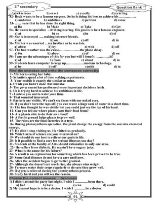 3rd secondary                                                                      Question Bank
   a) exactness              b) exact              c) exactly              d) exacting
52- Reda wants to be a famous surgeon. So he is doing his best to achieve his ……………
    a) ambition            b) ambitious                 c) petition          d) cause
53- ... ... sure that he has done the right thing.
    a) Do                     b) Make                  c) Take             d) Get
54- He wants to specialize .. civil engineering. His goal is to be a famous engineer.
    a) at                         b) on                  c)in             d) of
55- She is interested .....making internet friends.
    a) at                        b) on                 c) off               d) in
56- Mother was worried ...my brother as he was late.
    a) about                   b) by                      c) with          d) off
57- The bad weather was the cause……………….the plane delay.
    a) for                    b) about                  c) of               d) on
58- I can see the advantages of this for you but will I benefit ………….it?
    a) of                       b) from                c) about              d) in
59- Students learn computer to keep up……………..modem technology.
    a) by                      b) off                      c)with            d) in
Find the mistakes and write the sentences correctly:
1- Mother is eating her baby.
2- Scientists spend a lot of time making experiments.
 3- Your mobile is exactly the similar as mine.
4- I wish you hadn't done that mistake.
5- The government has performed some important decisions lately.
6- He is trying hard to achieve his ambitious in life.
7 - I advise you not to waist your time.
8- That sounded interested.
9- Bacteria are visible. We can't see them with our naked eyes.
10- If you don't turn the taps off, you can waste a huge sum of water in a short time.
11- The boy thought he was visible but you could just see the top of his head.
12- Can you tell me where plants earn their food from?
13- Are plants able to do their own food?
14- A fertile ground helps plants to grow well.
15- The roots are the food factories in a tree.
16- During photosynthesis operation, the plant change the energy from the sun into chemical
energy.
17- He didn't stop visiting us. He visited us gradually.
18- Which area of science are you interested on?
19- We should do our best to relieve our goals in life.
20- Is it possible to find a core for serious illnesses one day?
21- Students at the faculty of Arts should rationalize in only one area.
 22- He suffers from diabetic. He mustn't have sugary juice.
23- What is the cause for his failure?
24- A result is an explanation for something which has been proved to be true.
25- Some fatal diseases do not have a care until now.
26- After the accident began to get better gradual.
27- Although she doesn't eat much rice, she always wins weight.
28- Farmers water their crops regularly to do sure they grow well.
29- Oxygen is relieved during the photosynthesis process.
30- Study hard and you will see the reason.
Choose the correct answer:              Grammar:
1) I didn't attend the party last night. I wish I ............... been there.
      a) had             b) have                c) can                      d) could
2) My dearest hope is to be a doctor. I wish I .............be a doctor.

                                                   91
 