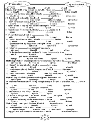 3rd secondary                                                                 Question Bank
      a) can                         b) could              c) will                d) had
3)Rasha regretted buying such an old car . She wishes she ........... . a new one.
        a) bought                  b) would buy                     c) buys           d) had bought
4)Ahmed won the third prize. He wishes he ................ the first one .
      a)had won                        b)wins                     c) would win          d) has won
5)1 didn't watch last night's film. I wish l ...................... it .
      a) watch                      b) could watch                c) had watched           d) watched
6) I don't earn much money. I wish I ..................             much money now.
      a) earn                       b) had earned                   c) earned              d) earns
7) I can't afford to buy my wife a diamond ring but I wish 1.................. .
      a) will                     b) have                    c) had                        d) could
8) I'm not ready for the match. If only I……………..ready for it.
      a) can                         b) were                   c) could                  d) had
9) It's very hot today. I wish it ......................... cold.
     a) is                          b) would                        c) could            d) were
10) I expect he will arrive soon. I wish he ........................... do that.
      a) would                       b) could                 c) can                     d) may
11) I quarrelled with my neighbours last night. I wish I ......done so.
        a) had                         b) hadn't                c) haven't                 d) wouldn't
12) I wish you ................. waken me early yesterday.
        a) would                         b) could                c) had               d) has
13) I'd like to give up smoking but I can't. If only I .............give it up.
        a) will                         b) could              c) can                  d) would
14) I . ............... you will be better soon.
        a) hope                     b) look forward to                 c) look         d) wish
 15) He regretted not attending yesterday's conference. He wished he ..................... there.
        a) would be                     b) could be                  c) was               d)had been
16) I haven't got any friends. I wish I ... ...............have some.
        a) will                           b) had               c) can                   d) could
17) I really regret playing football in the street. If only I ............... . done that
        a) had                              b) hadn't                 c) can't            d) couldn't
18) I can't concentrate. I wish they .................turn that music down.
        a) can                       b) will                 c) could                  d) would
 19) It's a pity she didn't go to the wedding party. She wished she ........................ there
        a) had gone                    b) could go               c) will go              d) went
20) She blamed herself for not saving enough money in the past. She wished .she …….saved a
lot.
         a) has                        b) would                c) had               d) could
21) I wish I .......................... ....meet you tomorrow.
         a) will                      b) can                  c) could               d) would
22) The weather is cold today. I wish it . ...............warm.
         a) were                            b) had              c) has                 d) is
23)1 dream of being a pilot. This means I wish I .............. be a pilot.
       a) would                         b) could               c) can                   d) may
24)I regretted not seeing her off at the airport. I wish I ............. done so.
         a) were                           b) was                   c) had             d) have
 25) I'm sorry I can't speak German. If only I ......... .speak German.
         a) will                           b) could                    c) have           d) had
26) I missed the last train to Alex. I wish I ........................ .it .
           a) had caught                     b) would catch        c) could catch       d) caught
27)My goal is to be a successful businessman. I wish I .................... be a successful one .


                                                92
 