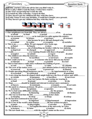 3rd secondary                                                             Question Bank
29-If only you have taken his advice but you didn't take it .
30-It's a pity I didn't read the book. I wish I have read it .
31-She won't accept help but I wish she will .
32-I wasted my time yesterday. I regret do that.
33-They haven't got any children but they wish they have.
34-If only I knew it was your birthday, I would have bought you a present.
35-They haven't got any children but they wish they have.




Choose the correct answer:         Vocabulary
1- Our neighbours are from hill. They are always……………of us.
       a) afraid       b) fond               c) proud                      d) envious
2- He was accused of……………as he took part in a plot against his country.
       a) treason          b) leisure             c) pressure               d) treasure
3- I couldn't……………….him because he grew old and changed a lot.
       a) remind           b) realize            c) recognize             d) socialize
4- This is my…………..Hala. We got engaged a few weeks ago.
       a) fiancé            b) fiancée              c) niece                d) companion
5- My father……………….me of disturbing my brother while he was studying.
       a) deprived          b) charged             c) approved              d) accused
6- I really……………………ever making friends with these evil people.
       a) neglect           b) submit                    c) regret             d) select
7 - The children are often the innocent……………..of a divorce.
       a) victims              b) sacrifices              c) survivors        d) results
8- How could you be so ……………to someone who never did you any harm?
       a) tolerant           b) kind              c) grateful             d) cruel
9- Thieves had taken a radio and a walkman but nothing of great…………. .
       a) vote             b) fate                 c) value               d) valuable
10- The crew of the tanker were……………..just minutes before it sank in heavy seas.
       a) reserved          b) rescued           c) preserved              d) floated
11- People operating illegal businesses can be…………..by imprisonment or a fine.
       a) rewarded          b) celebrated               c) praised          d) punished
12- A new drug has been developed which might help save the lives of cancer and AIDS……… .
       a) victims               b) purposes           c) sacrifices           d) survivors
13- He is very ……………of my new jacket. He hates seeing me wearing it.
       a) fond               b) proud                    c) envious           d) shy
14- Shop ………….should be helpful and tolerant to attract more customers.
       a) buyers                b) assistants                 c) tenants         d) servants
15- His uncle is a famous professor. He gives………….at Cairo University.
       a) lectures          b) opinions           c) speeches                   d) talks
16- We've had some difficulties raising ………………..for the project.
       a) financial           b) financing                 c) financially         d) finance
17 - She was so tired that she fell …………….sitting in her chair.
       a) sleeping            b) sleep             c) sleepy                d) asleep
18- He has been sentenced to ten years'…………….. .
       a) prison              b) imprison           c) imprisonment           d) impression
19- He is one of the world's most famous …………He has written ten plays.
       a) poets             b) playwrights               c) novelist        d) artists
20- My brother is a…………..in English literature at the university in Cairo.
       a) lecturer          b) tutor                 c) teacher              d) clerk
21- The new book was…………….with the author's name on the cover.

                                            94
 