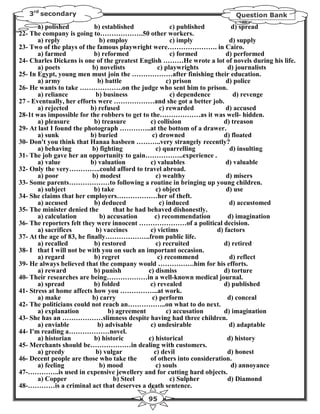 3rd secondary                                                          Question Bank
       a) polished          b) established               c) published         d) spread
22- The company is going to……………….50 other workers.
       a) reply               b) employ                  c) imply            d) supply
23- Two of the plays of the famous playwright were…………………. in Cairo.
       a) farmed            b) reformed                  c) formed         d) performed
24- Charles Dickens is one of the greatest English ………He wrote a lot of novels during his life.
       a) poets            b) novelists             c) playwrights          d) journalists
25- In Egypt, young men must join the ………………after finishing their education.
       a) army               b) battle                  c) prison          d) police
26- He wants to take ……………….on the judge who sent him to prison.
       a) reliance           b) business                 c) dependence        d) revenge
27 - Eventually, her efforts were ………………and she got a better job.
       a) rejected         b) refused                c) rewarded           d) accused
28-1t was impossible for the robbers to get to the………………as it was well- hidden.
       a) pleasure          b) treasure         c) collision              d) treason
29- At last I found the photograph …………..at the bottom of a drawer.
       a) sunk             b) buried             c) drowned               d) floated
30- Don't you think that Hanaa hasbeen ………..very strangely recently?
       a) behaving         b) fighting             c) quarrelling            d) insulting
31- The job gave her an opportunity to gain……………..experience .
       a) value            b) valuation         c) valuables               d) valuable
32- Only the very…………..could afford to travel abroad.
       a) poor             b) modest               c) wealthy               d) misers
33- Some parents………………to following a routine in bringing up young children.
       a) subject           b) take                c) object                d) use
34- She claims that her employers………………her of theft.
       a) accused           b) deduced               c) induced              d) accustomed
35- The minister denied the        that he had behaved dishonestly.
       a) calculation         b) accusation       c) recommendation         d) imagination
36- The reporters felt they were innocent …………………of a political decision.
       a) sacrifices         b) vaccines        c) victims              d) factors
37- At the age of 83, he finally………………..from public life.
       a) recalled          b) restored            c) recruited            d) retired
38- I that I will not be with you on such an important occasion.
       a) regard            b) regret               c) recommend             d) reflect
39- He always believed that the company would …………….him for his efforts.
       a) reward            b) punish          c) dismiss                 d) torture
40- Their researches are being………………in a well-known medical journal.
       a) spread            b) folded           c) revealed               d) published
41- Stress at home affects how you ……………..at work.
       a) make             b) carry              c) perform                 d) conceal
42- The politicians could not reach an……………..on what to do next.
       a) explanation            b) agreement           c) accusation      d) imagination
43- She has an ………………slimness despite having had three children.
       a) enviable           b) advisable       c) undesirable               d) adaptable
44- I'm reading a………………novel.
       a) historian         b) historic        c) historical                d) history
45- Merchants should be………………in dealing with customers.
       a) greedy             b) vulgar            c) devil                  d) honest
46- Decent people are those who take the        of others into consideration.
       a) feeling             b) mood              c) souls                  d) annoyance
47-…………..is used in expensive jewellery and for cutting hard objects.
       a) Copper                   b) Steel              c) Sulpher         d) Diamond
48-…………is a criminal act that deserves a death sentence.
                                            95
 