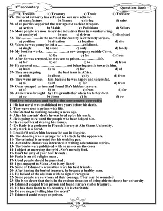 3rd secondary                                                               Question Bank
       a) Treason          b) Treasury                 c) Trade      d) Treasure
49- The local authority has refused to our new scheme.
       a) manufacture              b) finance        c) bring          d) raise
50- of all parties supported the war against nuclear weapons.
       a) Artists          b) Maids               c) Politicians        d) Sailors
51- More people are now in service industries than in manufacturing.
       a) employed                 b) sent      c) driven            d) dismissed
52- The……………..in the north of the country is extremely serious.
       a) position         b) situation          c) location           d) site
53- When he was young he led a ………………….childhood.
       a) single          b) alone              c) only                d) lonely
54- My brother works………………….a new company outside Cairo.
       a) on                 b) by                  c) for           d) from
55- After he was arrested, he was sent to prison……………..life.
       a) for                b) of                     c) to           d) from
56- He accused me…………………….. not behaving gently towards him.
       a) from             b) to                c) for                 d) of
57- They are arguing               the best team in Africa.
       a) with             b) about                  c) by            d) from
58- They were envious       him because he was happy and successful.
       a) to               b) of                  c) for              d) from
59- Omar escaped prison and found Ola's hidden treasure.
       a) of                b) to                     c) from             d) for
60- Ahmed was brought by IDS grandfather when his father died.
       a) up               b) down                 c) in               d) out
Find the mistakes and write the sentences correctly:
1- His last novel was established two years before his death.
2- They were sent to prison with life.
3- She started to learning cooking a week ago.
4- After his parents' death he was bred up by his uncle.
5- He is going to re-word the people who have helped him.
6- He caused her of stealing his money.
7 - Dr Rady is a professor in French literary at Ain Shams University.
8- My work is a bored.
9- I couldn't realize him because he was in disguise.
10- The shooting was in avenge for art attack by the opponents.
11- The criminal is arrested for his wedding pay.
12- Alexandre Dumas was interested in writing adventurous stories.
13- The books were publicised with no names on the cover
14- I object at marrying that girl . She's morally bad.
15- Don't be envy of your best friends .
16- Faria is an old religion man .
17- Good people should be punished .
18- I got engaged to Mona . She is my fiancé
19- Some of Edmond's accusation were his best friends .
20- After having the buried treasure, he became a healthy man.
21- He looked at the old man with no sign of recognise
22- Some people are survivors of their courage. They may be wounded.
23- She is so clever that she is in the envious situation of being able to choose her university
24- Edmond escaped from prison and found Faria's visible treasure .
25- He has done harm to his country. He is charitable.
26- Do you regard telling him the secret?
27- Edmond could escape on prison.

                                               96
 