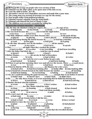 3rd secondary                                                              Question Bank
28- He began his avenge on people who were envious of him
29- Edmond was the ship's pilot, so he spent most of his time at sea.
30- Lock the child at home , he's ill .
31- Alexandre's novels were immediate successes and made him a poor man.
33- The young man was accused of treasure as a spy for the enemy.
34- Poor people suffer from political problems .
35- Edmond rescued valentine from her kind family .
36- Edmond calls himself the lord of Monte Cristo
37- The children were severely rewarded for telling lies.
Choose the correct answer:             Grammar:
1-By the time she finished writing her report, she…………….six cups of tea.
      a) had drunk         b) has drunk          c) drank     d) had been drinking
2-She was tired because she………….late to bed the night before .
     a) has been          b) had been            c) was             d) were
3-The little children's clothes were dirty because they ……………..in the park all day
       a) played           b) playing           c) have played     d) had been playing
4-Karim fell asleep during the match because he………….to bed late yesterday.
       a) went          b) has gone            c) had gone     d) is going
5- By the time Alexandre was 20, his mother……………all her money.
     a) spent           b) has spent           c) had spent             d) spends
6-They………………all night when they reached the seaside .
     a) had travelled     b) travelled     c) are travelling       d) had been travelling
7-After his father had died, she …………..send her son to school.
       a) doesn't          b) didn't            c) hasn't                      d) hadn't
8-Before Dumas………………his novels, he had written plays.
       a) wrote          b) write               c) had written                 d) writes
9-Ayman ……………for work for over a year before he got a job.
      a) had looked         b) looked                   c) had been looking              d) looks
10-When we got up that morning, there was sand all over the streets. There ……a sand storm .
       a) was              b) were              c) had been                 d) has been
11-When he died in 1870, his son……………….his finances for a few years.
       a) looked after     b) had been looking after        c) looks after d) was looking after
12-Sara found lots of fresh bread on the table because her mother ..................... all morning
       a) had been baking          b) was backing          c) baking           d) had backed
13-Aly ate a sandwich during the game because he………..enough time to eat before it started.
       a) hadn't had       b) doesn't have        c) hasn't had       d) didn't have
14-He ……..for only three weeks, so it is not surprising that he failed his driving test.
       a) drove         b) had driven          c) had driven              d) had been driving
15-Dumas checked what his assistants……………….. .
       a) wrote          b) written              c) have written             d) had written
16-After……………..her flat, Mona visited her aunt.
       a) clean           b) cleaning              c) had cleaned            d) has cleaned
17-I answered the questions ……………I had read them carefully .
       a) till            b) as soon as                c) until              d) before
18-We won't start till Amr……………..
       a) had come         b) came               c) comes                 d) was coming
19-I……………all my lessons before I did the test .
       a) had revised         b) revised            c) revise            d) have revised
20-I decided to water the tree after I……………..it
       a) plant             b) planted           c) planting              d) had planted
21-Having ………………home, I heard an explosion.
       a) leaving           b)had left            c) left                    d) leave
22-It wasn't…………………..Ola had passed her exam that she travelled abroad.

                                              97
 