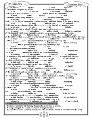 3rd secondary                                                               Question Bank
       a) before            b) after                      c) until           d) when
23-I couldn't recognize my friend……………1 hadn't seen him for so long.
       a) till                b) because                    c) no sooner       d) hardly
24-Hany was over the moon………………….he had passed his final exams.
       a) when             b) till         c) after                       d) then
25-Waleed couldn't buy a camera…………………..the shop had shut.
       a) because              b) till        c) no sooner               d) hardly
26-I……to the doctor's yesterday evening because I had been feeling ill for nearly a week .
       a) go                  b) went               c) have gone             d) had gone
27-Hassan borrowed money from Aly………………..he had left his money at home
       a) because              b) after                c) till                 d) before
28-When he arrived at school, Ahmed's hair was wet, it………………. .
       a) rained            b) was raining              c) has rained          d) had been raining
29-Abdu asked which team was red because he ………………..these teams before.
       a) didn't see       b) hadn't seen            c) didn't see             d) hasn't seen
30-Hamid's brother………he was at the match because Hamid had phoned him before he went.
       a) knows               b) knew                   c) had known                     d) has known
31When I………….there I discovered that all the guests had already left.
       a) arrive            b) arrived             c) had arrived            d) was arriving
32- ……………Omar gone home before you arrived at the party?
       a) Has                 b) Was               c) Had                    d) Did
33- I didn't know who she was until I………………her.
       a) met               b) had met                 c) meeting                  d) have met
34- After…………….the tickets, he went out to do some courses.
       a) booking           b) have booked                 c) booked            d) had booked
35- As soon as they had reached their destination; they…………..to empty their luggage.
       a) begin              b) had begun              c) began              d) have begun
36 - Did you feel hungry after you……………your meal?
       a) had had           b) have had              c) have                   d) having
37-had we furnished the house when we moved into it.
       a) No sooner          b) After               c) Before                   d) Hardly
38- The room was empty because everyone………………out.
       a) gone            b) had gone                 c) go                  d) have gone
39-He had tried to call me for ten minutes before I              his phone.
       a) answered         b) answering          c) has answered                 d) answering
40- The children…………..all the furniture before their mother finished cooking.
       a) dusted            b) have dusted       c) had dusted                 d) dusting
41- He had got a driving test before …………….a car.
       a) had bought        b) bought               c) buy                   d) buying
42- Scarcely had the thief seen the policeman when he……………. .
       a) escaped              b) escaping        c) had escaped               d) escape
43-1t was not ………………..I had read the book that! made my notes.
       a) after              b) before                c)until            d) already
44-…………….returned home, I had a bath.
       a) Before            b) Having              c)As soon as             d) By the time
45- It was only when I………………studying, that I went to bed.
       a) had finished      b) was finishing        c) have finished          d) has finished
46- As soon as he………………….my e-mail, he sent a reply to it.
        a) receive             b) had received            c) receiving          d) has received
Find the mistakes and write the sentences correctly:
1-His father probably died young because he spent time in prison.
2-Having eating all the salads, the waiter brought the meal .
3-He found work as a secretary to someone who has been a friend of his father's in the army .

                                               98
 