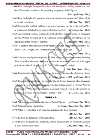 R.M.K COLLEGE OF ENGG AND TECH / AQ / R2013/ CE6451 / III / MECH / JUNE 2017 – NOV 2017
CE6451 – FLUID MECHANICS AND MACHINERY QUESTION BANK
Prepared By BIBIN.C / ASHOK KUMAR.R / SADASIVAN . N (AP / Mech) 10
1.160) Find the height through which the water rises by the capillary action in a 2mm
bore if the surface tension at the prevailing temperature is0.075 g/cm.
[AU, April / May - 2003]
1.161) Find the height of a mountain where the atmospheric pressure is 730mm of Hg
at normal conditions. [AU, Nov / Dec - 2009]
1.162) Suppose the small air bubbles in a glass of tap water may be on the order of50 μ
m in diameter. What is the pressure inside these bubbles? [AU, Nov / Dec - 2010]
1.163) An open tank contains water up to depth of 2.85m and above it an oil of specific
gravity 0.92 for the depth of 2.1m. Calculate the pressures at the interface of two
liquids and at the bottom of the tank. [AU, April / May - 2011]
1.164) A quantity of helium (molecular weight = 4) when confined to a volume of 100
litres at -20°C weight 25N. Find the pressure exerted by the gas.
[AU, April / May - 2017]
1.165) Two horizontal plates are placed 12.5mm apart, the space between them is being
filled with oil of viscosity 14 poise. Calculate the shear stress in the oil if the upper
plate is moved with the velocity of 2.5m/s. Define specific weight.
[AU, May / June - 2012]
1.166) Calculate the height of capillary rise for water in a glass tube of diameter 1mm.
[AU, May / June - 2012, April / May - 2017]
1.167) Calculate the capillarity rise in glass tube of 2.5mm diameter when immersed
vertically in (a) water and (b) mercury. Take the surface tension σ = 0.0725 N/m for
water and σ = 0.52 N/m for mercury in contact with air. The specific gravity for
mercury is given as 13.6 and angle of contact = 130° [AU, Nov / Dec - 2016]
PART - B
1.168) What are the various classification of fluids? Discuss [AU, Nov / Dec - 2012]
1.169) State and prove Pascal's law. [AU, May / June, Nov / Dec - 2007]
1.170) What is Hydrostatic law? Derive an expression to show the same.
[AU, Nov / Dec - 2009]
1.171) Explain the properties of hydraulic fluid. [AU, Nov / Dec - 2009]
1.172) Discuss the equation of continuity. Obtain an expression for continuity equation
in three dimensional forms. [AU, April / May - 2011]
 