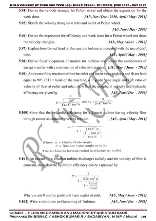 R.M.K COLLEGE OF ENGG AND TECH / AQ / R2013/ CE6451 / III / MECH / JUNE 2017 – NOV 2017
CE6451 – FLUID MECHANICS AND MACHINERY QUESTION BANK
Prepared By BIBIN.C / ASHOK KUMAR.R / SADASIVAN . N (AP / Mech) 101
5.94) Derive the velocity triangle for Pelton wheel and obtain the expression for the
work done. [AU, Nov / Dec - 2010, April / May - 2011]
5.95) Sketch the velocity triangles at inlet and outlet of Pelton wheel.
[AU, Nov / Dec - 2006]
5.96) Derive the expression for efficiency and work done for a Pelton wheel and draw
the velocity triangles. [AU, May / June - 2012]
5.97) Explain how the net head on the reaction turbine is increased with the use of draft
tube. [AU, April / May - 2008]
5.98) Derive Euler’s equation of motion for turbines and obtain the components of
energy transfer with a construction of velocity triangles. [AU, May / June - 2012]
5.99) An inward flow reaction turbine has inlet and outlet vane angles φ and Ф are both
equal to 90°. If H = head of the machine, α = guide vane angle and C = ratio of
velocity of flow at outlet and inlet, show that the peripheral velocity and hydraulic
efficiency are given by [AU, Nov / Dec - 2009]
5.100) Show that the hydraulic efficiency for a Francis turbine having velocity flow
through runner as constant given by relation. [AU, April / May - 2011]
5.101) An inward flow reaction turbine discharges radially and the velocity of flow is
constant, show that the hydraulic efficiency can be expressed by
Where α and θ are the guide and vane angles at inlet. [AU, May / June - 2012]
5.102) Write a short note on Governing of Turbines. [AU, Nov / Dec - 2008]
 