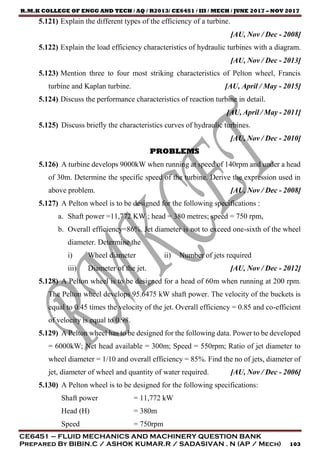 R.M.K COLLEGE OF ENGG AND TECH / AQ / R2013/ CE6451 / III / MECH / JUNE 2017 – NOV 2017
CE6451 – FLUID MECHANICS AND MACHINERY QUESTION BANK
Prepared By BIBIN.C / ASHOK KUMAR.R / SADASIVAN . N (AP / Mech) 103
5.121) Explain the different types of the efficiency of a turbine.
[AU, Nov / Dec - 2008]
5.122) Explain the load efficiency characteristics of hydraulic turbines with a diagram.
[AU, Nov / Dec - 2013]
5.123) Mention three to four most striking characteristics of Pelton wheel, Francis
turbine and Kaplan turbine. [AU, April / May - 2015]
5.124) Discuss the performance characteristics of reaction turbine in detail.
[AU, April / May - 2011]
5.125) Discuss briefly the characteristics curves of hydraulic turbines.
[AU, Nov / Dec - 2010]
PROBLEMS
5.126) A turbine develops 9000kW when running at speed of 140rpm and under a head
of 30m. Determine the specific speed of the turbine. Derive the expression used in
above problem. [AU, Nov / Dec - 2008]
5.127) A Pelton wheel is to be designed for the following specifications :
a. Shaft power =11,772 KW ; head = 380 metres; speed = 750 rpm,
b. Overall efficiency=86%. Jet diameter is not to exceed one-sixth of the wheel
diameter. Determine the
i) Wheel diameter ii) Number of jets required
iii) Diameter of the jet. [AU, Nov / Dec - 2012]
5.128) A Pelton wheel is to be designed for a head of 60m when running at 200 rpm.
The Pelton wheel develops 95.6475 kW shaft power. The velocity of the buckets is
equal to 0.45 times the velocity of the jet. Overall efficiency = 0.85 and co-efficient
of velocity is equal to 0.98.
5.129) A Pelton wheel has to be designed for the following data. Power to be developed
= 6000kW; Net head available = 300m; Speed = 550rpm; Ratio of jet diameter to
wheel diameter = 1/10 and overall efficiency = 85%. Find the no of jets, diameter of
jet, diameter of wheel and quantity of water required. [AU, Nov / Dec - 2006]
5.130) A Pelton wheel is to be designed for the following specifications:
Shaft power = 11,772 kW
Head (H) = 380m
Speed = 750rpm
 