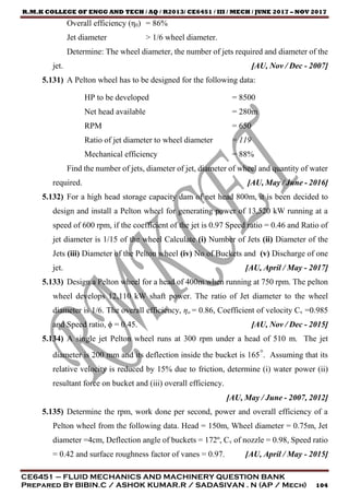 R.M.K COLLEGE OF ENGG AND TECH / AQ / R2013/ CE6451 / III / MECH / JUNE 2017 – NOV 2017
CE6451 – FLUID MECHANICS AND MACHINERY QUESTION BANK
Prepared By BIBIN.C / ASHOK KUMAR.R / SADASIVAN . N (AP / Mech) 104
Overall efficiency (η0) = 86%
Jet diameter > 1/6 wheel diameter.
Determine: The wheel diameter, the number of jets required and diameter of the
jet. [AU, Nov / Dec - 2007]
5.131) A Pelton wheel has to be designed for the following data:
HP to be developed = 8500
Net head available = 280m
RPM = 650
Ratio of jet diameter to wheel diameter = 119
Mechanical efficiency = 88%
Find the number of jets, diameter of jet, diameter of wheel and quantity of water
required. [AU, May / June - 2016]
5.132) For a high head storage capacity dam of net head 800m, it is been decided to
design and install a Pelton wheel for generating power of 13,520 kW running at a
speed of 600 rpm, if the coefficient of the jet is 0.97 Speed ratio = 0.46 and Ratio of
jet diameter is 1/15 of the wheel Calculate (i) Number of Jets (ii) Diameter of the
Jets (iii) Diameter of the Pelton wheel (iv) No of Buckets and (v) Discharge of one
jet. [AU, April / May - 2017]
5.133) Design a Pelton wheel for a head of 400m when running at 750 rpm. The pelton
wheel develops 12,110 kW shaft power. The ratio of Jet diameter to the wheel
diameter is 1/6. The overall efficiency, ηo = 0.86, Coefficient of velocity Cv =0.985
and Speed ratio, ϕ = 0.45. [AU, Nov / Dec - 2015]
5.134) A single jet Pelton wheel runs at 300 rpm under a head of 510 m. The jet
diameter is 200 mm and its deflection inside the bucket is 165°. Assuming that its
relative velocity is reduced by 15% due to friction, determine (i) water power (ii)
resultant force on bucket and (iii) overall efficiency.
[AU, May / June - 2007, 2012]
5.135) Determine the rpm, work done per second, power and overall efficiency of a
Pelton wheel from the following data. Head = 150m, Wheel diameter = 0.75m, Jet
diameter =4cm, Deflection angle of buckets = 172º, Cv of nozzle = 0.98, Speed ratio
= 0.42 and surface roughness factor of vanes = 0.97. [AU, April / May - 2015]
 