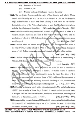 R.M.K COLLEGE OF ENGG AND TECH / AQ / R2013/ CE6451 / III / MECH / JUNE 2017 – NOV 2017
CE6451 – FLUID MECHANICS AND MACHINERY QUESTION BANK
Prepared By BIBIN.C / ASHOK KUMAR.R / SADASIVAN . N (AP / Mech) 106
(ii) Diameter of the wheel
(iii) Number of jets
(iv) Number and size of the bucket vanes on the runner
5.142) The nozzle of a Pelton wheel gives a jet of 9cm diameter and velocity 75m/s.
Coefficient of velocity is 0.978. The pitch circle diameter is 1.5m and the deflection
angle of the buckets is 170°. The wheel velocity is 0.46 times the jet velocity.
Estimate the speed of the Pelton wheel turbine in rpm, theoretical power developed
and also the efficiency of the turbine. [AU, April / May - 2005, Nov / Dec - 2009]
5.143) A Pelton turbine having 1.6m bucket diameter develops a power of 3600kW at
400rpm, under a net head of 275m. If the overall efficiency is 88%, and the
coefficient of velocity is 0.97, find speed ratio, discharge, diameter of the nozzle and
specific speed. [AU, May / June - 2007]
5.144) A Pelton wheel has a mean bucket speed of 12m/s and supplied with water at
the rate of 0.7m3/s under a head of 300m. If the buckets deflect the jet through an
angle of 160° find the power developed and hydraulic efficiency of the turbine.
[AU, April / May - 2008]
5.145) A Pelton turbine is to produce 18MW under a head of 450 m when running at
480 rpm. If D/d ratio is 10, determine the number of jets required.
[AU, Nov / Dec - 2011]
5.146) At a location selected to install a hydroelectric plant, the head is estimated as
540 ms. The flow rate was determined as 22 m3
/s. The plant is located at a distance
of 2 km from the entry to the penstock pipes along the pipes. Two pipes of 2 m
diameter are proposed with a friction factor of 0.03. Additional losses amount to
about 1/4th
of frictional loss. Assuming an overall efficiency of 85%, determine how
many single jet unit running at 330 rpm will be required. [AU, May / June - 2016]
5.147) Consider an impulse wheel with a pitch diameter of 2.75m and a bucket angle
of 170°. If the velocity is 58m/s, the jet diameter is 100mm, and the rotational speed
is 320rpm, find the force on the buckets, the torque on the runner, and the power
transferred to the runner. Assume v2 = 0.9v1. [AU, April / May - 2011]
5.148) A gas turbine operates between 1000k and 650 k temperature limits taking in air
20 kg/s at 125 m/s and discharging at 300 m3/s. Estimate the power developed by
the turbine. Given Cp=995 J / Kg.K. [AU, April / May - 2011]
 