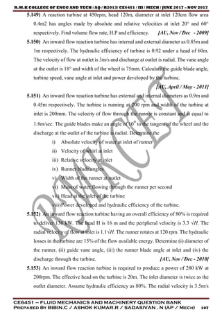 R.M.K COLLEGE OF ENGG AND TECH / AQ / R2013/ CE6451 / III / MECH / JUNE 2017 – NOV 2017
CE6451 – FLUID MECHANICS AND MACHINERY QUESTION BANK
Prepared By BIBIN.C / ASHOK KUMAR.R / SADASIVAN . N (AP / Mech) 107
5.149) A reaction turbine at 450rpm, head 120m, diameter at inlet 120cm flow area
0.4m2 has angles made by absolute and relative velocities at inlet 20° and 60°
respectively. Find volume flow rate, H.P and efficiency. [AU, Nov / Dec - 2009]
5.150) An inward flow reaction turbine has internal and external diameter as 0.85m and
1m respectively. The hydraulic efficiency of turbine is 0.92 under a head of 60m.
The velocity of flow at outlet is 3m/s and discharge at outlet is radial. The vane angle
at the outlet is 18° and width of the wheel is 75mm. Calculate the guide blade angle,
turbine speed, vane angle at inlet and power developed by the turbine.
[AU, April / May - 2011]
5.151) An inward flow reaction turbine has external and internal diameters as 0.9m and
0.45m respectively. The turbine is running at 200 rpm and width of the turbine at
inlet is 200mm. The velocity of flow through the runner is constant and is equal to
1.8m/sec. The guide blades make an angle of 10° to the tangent of the wheel and the
discharge at the outlet of the turbine is radial. Determine the
i) Absolute velocity of water at inlet of runner
ii) Velocity of whirl at inlet
iii) Relative velocity at inlet
iv) Runner blade angles
v) Width of the runner at outlet
vi) Mass of water flowing through the runner per second
vii) Head at the inlet of the turbine
viii)Power developed and hydraulic efficiency of the turbine.
5.152) An inward flow reaction turbine having an overall efficiency of 80% is required
to deliver 136 kW. The head H is 16 m and the peripheral velocity is 3.3 √H. The
radial velocity of flow at inlet is 1.1√H. The runner rotates at 120 rpm. The hydraulic
losses in the turbine are 15% of the flow available energy. Determine (i) diameter of
the runner, (ii) guide vane angle, (iii) the runner blade angle at inlet and (iv) the
discharge through the turbine. [AU, Nov / Dec - 2010]
5.153) An inward flow reaction turbine is required to produce a power of 280 kW at
200rpm. The effective head on the turbine is 20m. The inlet diameter is twice as the
outlet diameter. Assume hydraulic efficiency as 80%. The radial velocity is 3.5m/s
 