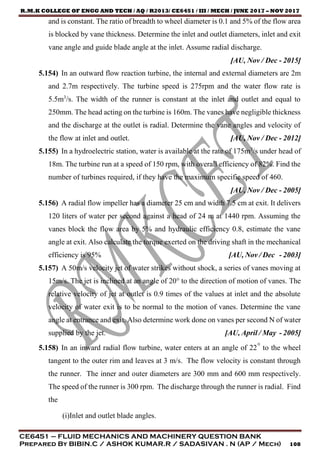 R.M.K COLLEGE OF ENGG AND TECH / AQ / R2013/ CE6451 / III / MECH / JUNE 2017 – NOV 2017
CE6451 – FLUID MECHANICS AND MACHINERY QUESTION BANK
Prepared By BIBIN.C / ASHOK KUMAR.R / SADASIVAN . N (AP / Mech) 108
and is constant. The ratio of breadth to wheel diameter is 0.1 and 5% of the flow area
is blocked by vane thickness. Determine the inlet and outlet diameters, inlet and exit
vane angle and guide blade angle at the inlet. Assume radial discharge.
[AU, Nov / Dec - 2015]
5.154) In an outward flow reaction turbine, the internal and external diameters are 2m
and 2.7m respectively. The turbine speed is 275rpm and the water flow rate is
5.5m3
/s. The width of the runner is constant at the inlet and outlet and equal to
250mm. The head acting on the turbine is 160m. The vanes have negligible thickness
and the discharge at the outlet is radial. Determine the vane angles and velocity of
the flow at inlet and outlet. [AU, Nov / Dec - 2012]
5.155) In a hydroelectric station, water is available at the rate of 175m3
/s under head of
18m. The turbine run at a speed of 150 rpm, with overall efficiency of 82%. Find the
number of turbines required, if they have the maximum specific speed of 460.
[AU, Nov / Dec - 2005]
5.156) A radial flow impeller has a diameter 25 cm and width 7.5 cm at exit. It delivers
120 liters of water per second against a head of 24 m at 1440 rpm. Assuming the
vanes block the flow area by 5% and hydraulic efficiency 0.8, estimate the vane
angle at exit. Also calculate the torque exerted on the driving shaft in the mechanical
efficiency is 95% [AU, Nov / Dec - 2003]
5.157) A 50m/s velocity jet of water strikes without shock, a series of vanes moving at
15m/s. The jet is inclined at an angle of 20° to the direction of motion of vanes. The
relative velocity of jet at outlet is 0.9 times of the values at inlet and the absolute
velocity of water exit is to be normal to the motion of vanes. Determine the vane
angle at entrance and exit. Also determine work done on vanes per second N of water
supplied by the jet. [AU, April / May - 2005]
5.158) In an inward radial flow turbine, water enters at an angle of 22° to the wheel
tangent to the outer rim and leaves at 3 m/s. The flow velocity is constant through
the runner. The inner and outer diameters are 300 mm and 600 mm respectively.
The speed of the runner is 300 rpm. The discharge through the runner is radial. Find
the
(i)Inlet and outlet blade angles.
 