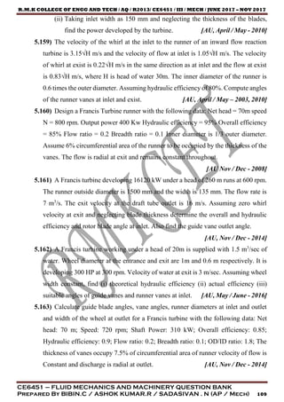 R.M.K COLLEGE OF ENGG AND TECH / AQ / R2013/ CE6451 / III / MECH / JUNE 2017 – NOV 2017
CE6451 – FLUID MECHANICS AND MACHINERY QUESTION BANK
Prepared By BIBIN.C / ASHOK KUMAR.R / SADASIVAN . N (AP / Mech) 109
(ii) Taking inlet width as 150 mm and neglecting the thickness of the blades,
find the power developed by the turbine. [AU, April / May - 2010]
5.159) The velocity of the whirl at the inlet to the runner of an inward flow reaction
turbine is 3.15√H m/s and the velocity of flow at inlet is 1.05√H m/s. The velocity
of whirl at exist is 0.22√H m/s in the same direction as at inlet and the flow at exist
is 0.83√H m/s, where H is head of water 30m. The inner diameter of the runner is
0.6 times the outer diameter. Assuming hydraulic efficiency of 80%. Compute angles
of the runner vanes at inlet and exist. [AU, April / May – 2003, 2010]
5.160) Design a Francis Turbine runner with the following data: Net head = 70m speed
N = 800 rpm. Output power 400 Kw Hydraulic efficiency = 95% Overall efficiency
= 85% Flow ratio = 0.2 Breadth ratio = 0.1 Inner diameter is 1/3 outer diameter.
Assume 6% circumferential area of the runner to be occupied by the thickness of the
vanes. The flow is radial at exit and remains constant throughout.
[AU Nov / Dec - 2008]
5.161) A Francis turbine developing 16120 kW under a head of 260 m runs at 600 rpm.
The runner outside diameter is 1500 mm and the width is 135 mm. The flow rate is
7 m3
/s. The exit velocity at the draft tube outlet is 16 m/s. Assuming zero whirl
velocity at exit and neglecting blade thickness determine the overall and hydraulic
efficiency and rotor blade angle at inlet. Also find the guide vane outlet angle.
[AU, Nov / Dec - 2014]
5.162) A Francis turbine working under a head of 20m is supplied with 1.5 m3
/sec of
water. Wheel diameter at the entrance and exit are 1m and 0.6 m respectively. It is
developing 300 HP at 300 rpm. Velocity of water at exit is 3 m/sec. Assuming wheel
width constant, find (i) theoretical hydraulic efficiency (ii) actual efficiency (iii)
suitable angles of guide vanes and runner vanes at inlet. [AU, May / June - 2016]
5.163) Calculate guide blade angles, vane angles, runner diameters at inlet and outlet
and width of the wheel at outlet for a Francis turbine with the following data: Net
head: 70 m; Speed: 720 rpm; Shaft Power: 310 kW; Overall efficiency: 0.85;
Hydraulic efficiency: 0.9; Flow ratio: 0.2; Breadth ratio: 0.1; OD/ID ratio: 1.8; The
thickness of vanes occupy 7.5% of circumferential area of runner velocity of flow is
Constant and discharge is radial at outlet. [AU, Nov / Dec - 2014]
 