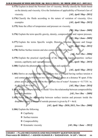 R.M.K COLLEGE OF ENGG AND TECH / AQ / R2013/ CE6451 / III / MECH / JUNE 2017 – NOV 2017
CE6451 – FLUID MECHANICS AND MACHINERY QUESTION BANK
Prepared By BIBIN.C / ASHOK KUMAR.R / SADASIVAN . N (AP / Mech) 11
1.173) Explain in detail the Newton's law of viscosity. Briefly classify the fluids based
on the density and viscosity. Give the limitations of applicability of Newton's law of
viscosity. [AU, April / May - 2011]
1.174) Classify the fluids according to the nature of variation of viscosity. Give
examples [AU, April / May - 2015]
1.175) State the effect of temperature and pressure on viscosity.
[AU, May / June - 2009]
1.176) Explain the term specific gravity, density, compressibility and vapour pressure.
[AU, May / June - 2009]
1.177) Explain the terms Specific weight, Density, Absolute pressure and Gauge
pressure. [AU, April / May - 2011]
1.178) Define Surface tension and also compressibility of a fluid?
[AU, Nov / Dec - 2006]
1.179) Explain the practical significance of the following liquid properties: surface
tension, capillarity and vapour pressure. [AU, April / May - 2015]
1.180) Explain the phenomenon surface tension and capillarity.
[AU, April / May - 2011]
1.181) Derive an expression for the capillary rise of a liquid having surface tension σ
and contact angle θ between two vertical parallel plates at a distance W apart. If the
plates are of glass, what will be the capillary rise of water? Assume σ = 0.773N / m,
θ= 0° Take W=l mm. [AU, May / June - 2014]
1.182) What is compressibility of fluids? Give the relationship between compressibility
and bulk modulus [AU, Nov / Dec - 2009]
1.183) Prove that the relationship between surface tension and pressure inside the
droplet of liquid in excess of outside pressure is given by P = 4σ/d.
[AU, April / May –2010, 2011, Nov / Dec - 2008]
1.184) Explain the following
 Capillarity
 Surface tension
 Compressibility
 Kinematic viscosity [AU, May / June - 2012]
 