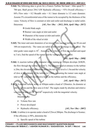 R.M.K COLLEGE OF ENGG AND TECH / AQ / R2013/ CE6451 / III / MECH / JUNE 2017 – NOV 2017
CE6451 – FLUID MECHANICS AND MACHINERY QUESTION BANK
Prepared By BIBIN.C / ASHOK KUMAR.R / SADASIVAN . N (AP / Mech) 110
5.164) The following data is given for a Francis Turbine Net head = 60m speed N =
700 rpm. Shaft power 294.3 kW Hydraulic efficiency = 93% Overall efficiency =
84% Flow ratio = 0.2 Breadth ratio = 0.1 Inner diameter is 1/2 outer diameter.
Assume 5% circumferential area of the runner to be occupied by the thickness of the
vanes. Velocity of flow is constant at inlet and outlet and discharge is radial outlet.
Determine [AU, Nov / Dec - 2012, 2016, April / May - 2017]
 Guide blade angle
 Runner vane angle at inlet and outlet
 Diameter of the runner at inlet and outlet
 Width of the wheel at inlet
5.165) The inner and outer diameters of an inward flow reaction turbine are 50 cm and
100 cm respectively. The vanes are radial at inlet and discharge is also radial. The
inlet guide vanes angle is 10°. Assuming the velocity of flow as constant and equal
to 3 m/s, find the speed of the runner and the vane angle at the outlet.
[AU, April / May - 2008]
5.166) A reaction turbine 0.5m diameter when running at 500rpm develops 265KW,
the flow through the turbine in 0.9m3
/s. The pressure head at entrance to the turbine
is 28m, the elevation of the turbine above the tail water level is 1.5m and the velocity
of slow at the entrance of the turbine in 3.5m/s. Assuming the runner vane angle at
inlet as 90°, calculate the effective head on the turbine and the efficiency.
[AU, April / May - 2017]
5.167) A reaction turbine works at 450rpm under a head of 120metres. Its diameter at
inlet is 120cm and the flow area is 0.4m2
. The angles made by absolute and relative
velocities at inlet are 20° and 60° respectively with the tangential velocity.
Determine the
 Volume flow rate
 Power developed
 Hydraulic efficiency. [AU, Nov / Dec - 2007]
5.168) A turbine is to operate under a head of 25m at 200rpm. The discharge is 9cumec.
If the efficiency is 90%, determine the
i) Specific speed of the turbine
 