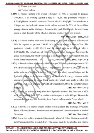 R.M.K COLLEGE OF ENGG AND TECH / AQ / R2013/ CE6451 / III / MECH / JUNE 2017 – NOV 2017
CE6451 – FLUID MECHANICS AND MACHINERY QUESTION BANK
Prepared By BIBIN.C / ASHOK KUMAR.R / SADASIVAN . N (AP / Mech) 111
ii) Power generated
iii) Type of turbine
5.169) A Francis turbine with overall efficiency of 75% is required to produce
149.26kN. It is working against a head of 7.62m. The peripheral velocity is
0.26√(2gH) and the radial velocity of flow at inlet is 0.96√(2gH). The wheel runs at
150rpm and the hydraulic losses in the turbine account for 22% of the available
energy. Assume radial discharge; determine the guide blade angle, the wheel vane
angle at inlet, diameter of the wheel at inlet and width of the wheel at inlet.
[AU, May / June – 2009, 2013]
5.170) A Francis turbine with overall efficiency of 76% and hydraulic efficiency of
80% is required to produce 150kW. It is working against a head of 8m. The
peripheral velocity is 0.25√(2gH) and the radial velocity of flow at inlet is
0.95√(2gH). The wheel runs at 150rpm. Assume radial discharge; determine the
guide blade angle, the wheel vane angle at inlet, diameter of the wheel at inlet and
width of the wheel at inlet. [AU, Nov / Dec – 2009, April / May - 2010]
5.171) A Francis turbine with an overall efficiency of 70% is required to produce147.15
kW. It is working under a head of 8m. The peripheral velocity = 0. 30√2𝑔𝐻 and the
radial velocity of the flow at inlet is 0.96√2𝑔𝐻. The wheel runs at 200rpm and the
hydraulic losses in the turbine are 20% of the available energy. Assume radial
discharge, determine (i) guide blade angle, (ii) wheel vane angle at inlet, (iii)
diameter of wheel at inlet and (iv) width of wheel at inlet. Draw the suitable velocity
triangle. [AU, Nov / Dec - 2015]
5.172) A dam on a river is being sited for a hydraulic turbine. The flow rate is 1600
m3
/h, the available head is 25 m, and the turbine speed is to be 460 rpm. Discuss the
estimated turbine size and feasibility for a Francis turbine; and a Pelton wheel.
[AU, Nov / Dec - 2011]
5.173) A turbine is to operate under a head of 25m at 200rpm. The discharge is 9 cumec.
If the efficiency is 90%, determine the performance of the turbine under a head of
20 meters. [AU, Nov / Dec - 2007]
5.174) A reaction turbine works at 450 rpm under a head of 120 m. Its diameter at inlet
is 120 cm and the flow area is 0.4 m2
. The angles made by the absolute and relative
 