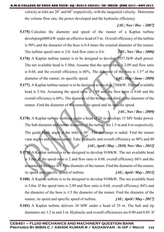 R.M.K COLLEGE OF ENGG AND TECH / AQ / R2013/ CE6451 / III / MECH / JUNE 2017 – NOV 2017
CE6451 – FLUID MECHANICS AND MACHINERY QUESTION BANK
Prepared By BIBIN.C / ASHOK KUMAR.R / SADASIVAN . N (AP / Mech) 112
velocity at inlet are 20° and 60° respectively, with the tangential velocity. Determine
the volume flow rate, the power developed and the hydraulic efficiency.
[AU, Nov / Dec - 2007]
5.175) Calculate the diameter and speed of the runner of a Kaplan turbine
developing6000 kW under an effective head of 5 m. Overall efficiency of the turbine
is 90% and the diameter of the boss is 0.4 times the external diameter of the runner.
The turbine speed ratio is 2.0. And flow ratio is 0.6. [AU, Nov / Dec - 2006]
5.176) A Kaplan turbine runner is to be designed to develop 7357.5kW shaft power.
The net available head is 5.50m. Assume that the speed ratio is 2.09 and flow ratio
is 0.68, and the overall efficiency is 60%. The diameter of the boss is 1/3rd
of the
diameter of the runner, its specific speed. [AU, May / June - 2009]
5.177) A Kaplan turbine runner is to be designed to develop 7360kW. The net available
head is 5.5m. Assuming the speed ratio is 2.09 and the flow ratio is 0.68 and the
overall efficiency is 60%. The diameter of the boss is one third of the diameter of the
runner. Find the diameter of the runner, its speed and its specific speed.
[AU, Nov / Dec - 2009]
5.178) A Kaplan turbine working under a head of 20 m develops 15 MV brake power.
The hub diameter and runner diameter of the turbine are 1.5 m and 4 m respectively.
The guide blade angle at the inlet is 30°. The discharge is radial. Find the runner
vane angles and turbine speed. Take hydraulic and overall efficiency as 90% and 80
% [AU, April / May - 2010, Nov / Dec - 2011]
5.179) A Kaplan turbine is to be designed to develop 9100kW. The net available head
is 5.6m. If the speed ratio is 2 and flow ratio is 0.68, overall efficiency 86% and the
diameter of the boss is 1/3 the diameter of the runner. Find the diameter of the runner,
its speed and specific speed of turbine. [AU, April / May - 2011]
5.180) A Kaplan turbine is to be designed to develop 9100kW. The net available head
is 5.6m. If the speed ratio is 2.09 and flow ratio is 0.68, overall efficiency 86% and
the diameter of the boss is 1/3 the diameter of the runner. Find the diameter of the
runner, its speed and specific speed of turbine. [AU, April / May - 2017]
5.181) A Kaplan turbine delivers 10 MW under a head of 25 m. The hub and tip
diameters are 1.2 m and 3 m. Hydraulic and overall efficiencies are 0.90 and 0.85. If
 