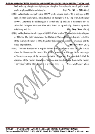 R.M.K COLLEGE OF ENGG AND TECH / AQ / R2013/ CE6451 / III / MECH / JUNE 2017 – NOV 2017
CE6451 – FLUID MECHANICS AND MACHINERY QUESTION BANK
Prepared By BIBIN.C / ASHOK KUMAR.R / SADASIVAN . N (AP / Mech) 113
both velocity triangles are right angled triangles, determine the speed, guide blade-
outlet angle and blade outlet angle. [AU, Nov / Dec – 2013, 2014]
5.182) A Kaplan turbine delivering 40 MW works under a head of 40 m and runs at 150
rpm. The hub diameter is 3 m and runner tip diameter is 6 m. The overall efficiency
is 90%. Determine the blade angles at the hub and tip and also at a diameter of 4 m.
Also find the speed ratio and flow ratio based on tip velocity. Assume hydraulic
efficiency as 95%. [AU, May / June - 2016]
5.183) A Kaplan turbine develops a 20000 kW at a head of 35m and at rotational speed
of 420rpm. The outer diameter of the blades is 2.5m and the hub diameter is 0.85m.
If the overall efficiency is 88%. Calculate the discharge, the inlet flow angle and the
blade angle at inlet. [AU, Nov / Dec - 2016]
5.184) The hub diameter of a Kaplan turbine working under a head of 12m, is 0.35
times the diameter of the runner. The turbine is running at 100 rpm. If the vane angle
of the extreme edge of the runner at outlet is 15º and the flow ratio is 0.6, find the
diameter of the runner, diameter of the boss and the discharge through the runner.
The velocity at the whirl at outlet is given as zero. [AU, April / May - 2015]
 
