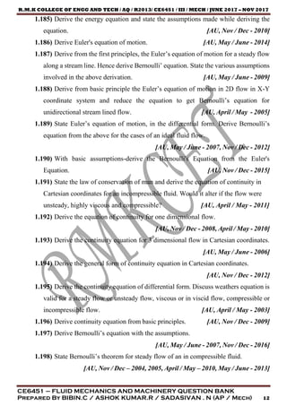 R.M.K COLLEGE OF ENGG AND TECH / AQ / R2013/ CE6451 / III / MECH / JUNE 2017 – NOV 2017
CE6451 – FLUID MECHANICS AND MACHINERY QUESTION BANK
Prepared By BIBIN.C / ASHOK KUMAR.R / SADASIVAN . N (AP / Mech) 12
1.185) Derive the energy equation and state the assumptions made while deriving the
equation. [AU, Nov / Dec - 2010]
1.186) Derive Euler's equation of motion. [AU, May / June - 2014]
1.187) Derive from the first principles, the Euler’s equation of motion for a steady flow
along a stream line. Hence derive Bernoulli’ equation. State the various assumptions
involved in the above derivation. [AU, May / June - 2009]
1.188) Derive from basic principle the Euler’s equation of motion in 2D flow in X-Y
coordinate system and reduce the equation to get Bernoulli’s equation for
unidirectional stream lined flow. [AU, April / May - 2005]
1.189) State Euler’s equation of motion, in the differential form. Derive Bernoulli’s
equation from the above for the cases of an ideal fluid flow.
[AU, May / June - 2007, Nov / Dec - 2012]
1.190) With basic assumptions-derive the Bernoulli's Equation from the Euler's
Equation. [AU, Nov / Dec - 2015]
1.191) State the law of conservation of man and derive the equation of continuity in
Cartesian coordinates for an incompressible fluid. Would it alter if the flow were
unsteady, highly viscous and compressible? [AU, April / May - 2011]
1.192) Derive the equation of continuity for one dimensional flow.
[AU, Nov / Dec - 2008, April / May - 2010]
1.193) Derive the continuity equation for 3 dimensional flow in Cartesian coordinates.
[AU, May / June - 2006]
1.194) Derive the general form of continuity equation in Cartesian coordinates.
[AU, Nov / Dec - 2012]
1.195) Derive the continuity equation of differential form. Discuss weathers equation is
valid for a steady flow or unsteady flow, viscous or in viscid flow, compressible or
incompressible flow. [AU, April / May - 2003]
1.196) Derive continuity equation from basic principles. [AU, Nov / Dec - 2009]
1.197) Derive Bernoulli’s equation with the assumptions.
[AU, May / June - 2007, Nov / Dec - 2016]
1.198) State Bernoulli’s theorem for steady flow of an in compressible fluid.
[AU, Nov / Dec – 2004, 2005, April / May – 2010, May / June - 2013]
 