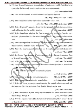 R.M.K COLLEGE OF ENGG AND TECH / AQ / R2013/ CE6451 / III / MECH / JUNE 2017 – NOV 2017
CE6451 – FLUID MECHANICS AND MACHINERY QUESTION BANK
Prepared By BIBIN.C / ASHOK KUMAR.R / SADASIVAN . N (AP / Mech) 13
1.199) State Bernoulli’s theorem for steady flow of an in compressible fluid. Derive an
expression for Bernoulli equation and state the assumptions made.
[AU, May / June - 2009]
1.200) State the assumptions in the derivation of Bernoulli’s equation.
[AU, May / June, Nov / Dec - 2007]
1.201) Derive an expression for Bernoulli’s equation for a fluid flow.
[AU, Nov / Dec – 2004, 2005, April / May - 2010]
1.202) Derive Bernoulli’s equation from the first principles? State the assumptions
made while deriving Bernoulli’s equation. [AU, May / June - 2012]
1.203) Derive from basic principle the Euler’s equation of motion in Cartesian co –
ordinates system and deduce the equation to Bernoulli’s theorem steady irrotational
flow. [AU, April / May - 2004]
1.204) Derive the expression of Bernoulli’s equation from the Euler’s equation and state
the assumptions made for such a derivation? [AU, April / May - 2017]
1.205) Derive the Euler’s equation of motion and deduce the expression to Bernoulli’s
equation. [AU, Nov / Dec - 2012]
1.206) Develop the Euler equation of motion and then derive the one dimensional form
of Bernoulli’s equation. [AU, Nov / Dec - 2011]
1.207) Derive the Reynold’s Transport theorem [AU, Nov / Dec - 2016]
1.208) Show that for a perfect gas the bulk modulus of elasticity equals its pressure for
 An isothermal process
 γ times the pressure for an isentropic process
[AU, April / May - 2003]
1.209) State and derive impulse momentum equation. [AU, April / May - 2005]
1.210) Derive momentum equation for a steady flow. [AU, May / June - 2012]
1.211) Derive the linear momentum equation using the control volume approach and
determine the force exerted by the fluid flowing through a pipe bend.
[AU, Nov / Dec - 2011]
1.212) With a neat sketch, explain briefly an orifice meter and obtain an expression for
the discharge through it. [AU, Nov / Dec - 2012]
1.213) Draw the sectional view of Pitot’s tube and write its concept to measure velocity
of fluid flow? [AU, April / May - 2005]
 