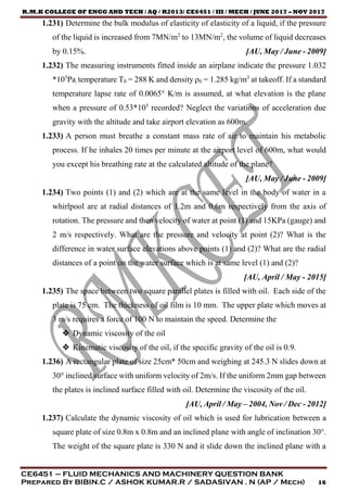 R.M.K COLLEGE OF ENGG AND TECH / AQ / R2013/ CE6451 / III / MECH / JUNE 2017 – NOV 2017
CE6451 – FLUID MECHANICS AND MACHINERY QUESTION BANK
Prepared By BIBIN.C / ASHOK KUMAR.R / SADASIVAN . N (AP / Mech) 16
1.231) Determine the bulk modulus of elasticity of elasticity of a liquid, if the pressure
of the liquid is increased from 7MN/m2
to 13MN/m2
, the volume of liquid decreases
by 0.15%. [AU, May / June - 2009]
1.232) The measuring instruments fitted inside an airplane indicate the pressure 1.032
*105
Pa, temperature T0 = 288 K and density ρ0 = 1.285 kg/m3
at takeoff. If a standard
temperature lapse rate of 0.0065° K/m is assumed, at what elevation is the plane
when a pressure of 0.53*105
recorded? Neglect the variations of acceleration due
gravity with the altitude and take airport elevation as 600m.
1.233) A person must breathe a constant mass rate of air to maintain his metabolic
process. If he inhales 20 times per minute at the airport level of 600m, what would
you except his breathing rate at the calculated altitude of the plane?
[AU, May / June - 2009]
1.234) Two points (1) and (2) which are at the same level in the body of water in a
whirlpool are at radial distances of 1.2m and 0.6m respectively from the axis of
rotation. The pressure and then velocity of water at point (1) and 15KPa (gauge) and
2 m/s respectively. What are the pressure and velocity at point (2)? What is the
difference in water surface elevations above points (1) and (2)? What are the radial
distances of a point on the water surface which is at same level (1) and (2)?
[AU, April / May - 2015]
1.235) The space between two square parallel plates is filled with oil. Each side of the
plate is 75 cm. The thickness of oil film is 10 mm. The upper plate which moves at
3 m/s requires a force of 100 N to maintain the speed. Determine the
 Dynamic viscosity of the oil
 Kinematic viscosity of the oil, if the specific gravity of the oil is 0.9.
1.236) A rectangular plate of size 25cm* 50cm and weighing at 245.3 N slides down at
30° inclined surface with uniform velocity of 2m/s. If the uniform 2mm gap between
the plates is inclined surface filled with oil. Determine the viscosity of the oil.
[AU, April / May – 2004, Nov / Dec - 2012]
1.237) Calculate the dynamic viscosity of oil which is used for lubrication between a
square plate of size 0.8m x 0.8m and an inclined plane with angle of inclination 30°.
The weight of the square plate is 330 N and it slide down the inclined plane with a
 