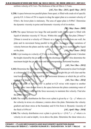 R.M.K COLLEGE OF ENGG AND TECH / AQ / R2013/ CE6451 / III / MECH / JUNE 2017 – NOV 2017
CE6451 – FLUID MECHANICS AND MACHINERY QUESTION BANK
Prepared By BIBIN.C / ASHOK KUMAR.R / SADASIVAN . N (AP / Mech) 17
uniform velocity of 0.3 m/s. The thickness of the oil film is 1.5 mm.
[AU, Nov / Dec - 2015, April / May - 2017]
1.238) A space between two parallel plates 5mm apart, is filled with crude oil of specific
gravity 0.9. A force of 2N is require to drag the upper plate at a constant velocity of
0.8m/s. the lower plate is stationary. The area of upper plate is 0.09m2
. Determine
the dynamic viscosity in poise and kinematic viscosity of oil in strokes.
[AU, May / June - 2009]
1.239) The space between two large flat and parallel walls 25mm apart is filled with
liquid of absolute viscosity 0.7 Pa.sec. Within this space a thin flat plate 250mm *
250mm is towed at a velocity of 150mm/s at a distance of 6mm from one wall, the
plate and its movement being parallel to the walls. Assuming linear variations of
velocity between the plates and the walls, determine the force exerted by the liquid
on the plate. [AU, May / June - 2012]
1.240) A jet issuing at a velocity of 25 m/s is directed at 35° to the horizontal. Calculate
the height cleared by the jet at 28 m from the discharge location? Also determine the
maximum height the jet will clear and the corresponding horizontal location.
[AU, Nov / Dec - 2011]
1.241) Determine the velocity of a jet directed at 35º to the horizontal to clear 8 m height
at a distance of 22 m. Also determine the maximum height this jet will clear and the
total horizontal travel. What will be the horizontal distance at which the jet will be
again at 8 m height? [AU, Nov / Dec - 2014]
1.242) A flat plate of area 0.125m2
is pulled at 0.25 m/sec with respect to another
parallel plate 1mm distant from it, the space between the plates containing water of
viscosity 0.001Ns/ m2
. Find the force necessary to maintain this velocity. Find also
the power required.
1.243) The velocity distribution for flow over a plate is given by u = 2y – y2
where u is
the velocity in m/sec at a distance y meters above the plate. Determine the velocity
gradient and shear stress at the boundary and 0.15m from it. Dynamic viscosity of
the fluid is 0.9Ns/m2
[AU, April / May - 2010]
1.244) The velocity distribution over a plate is given by u = (3/4) * y – y2
where u is
velocity in m/s and at depth y in m above the plate. Determine the shear stress at a
 