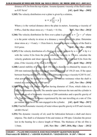R.M.K COLLEGE OF ENGG AND TECH / AQ / R2013/ CE6451 / III / MECH / JUNE 2017 – NOV 2017
CE6451 – FLUID MECHANICS AND MACHINERY QUESTION BANK
Prepared By BIBIN.C / ASHOK KUMAR.R / SADASIVAN . N (AP / Mech) 18
distance of 0.3m from the top of plate. Assume dynamic viscosity of the fluid is taken
as 0.95 Ns/m2
[AU, April / May - 2005]
1.245) The velocity distribution over a plate is given by a relation,
𝑢 = 𝑦 (
2
3
− 𝑦 )
Where y is the vertical distance above the plate in meters. Assuming a viscosity of
0.9Pa.s, find the shear stress at y = 0 and y = 0.15m. [AU, Nov / Dec - 2012]
1.246) The velocity distribution for flow over a plate is given by 𝑢 =
2
3
𝑦 − 𝑦2
where
u is the point velocity in m/sec at a distance y meters above the plate. Determine
shear stress at y = 0 and y = 15cm from it. Assume dynamic viscosity of the fluid is
8.63 poise. [AU, Nov / Dec - 2016]
1.247) If the velocity distribution of a fluid over a plate is given by 𝑢 = 𝑎𝑦2
+ 𝑏𝑦 + 𝑐
with the vertex 0.2m from the plate, where the velocity is 1.2 m/s. calculate the
velocity gradients and shear stresses at a distance of 0m, 0.1m and 0.2m from the
plate, if the viscosity of the fluid is 0.85Ns/m2
. [AU, April / May - 2015]
1.248) Lateral stability of a long shaft 150 mm in diameter is obtained by means of a
250 mm stationary bearing having an internal diameter of 150.25 mm. If the space
between bearing and shaft is filled with a lubricant having a viscosity 0.245 N s/m2
,
what power will be required to overcome the viscous resistance when the shaft is
rotated at a constant rate of 180 rpm? [AU, Nov / Dec - 2010]
1.249) A hydraulic lift consist of a ram having diameter of 35cm, which slides in a
35.015cm diameter cylinder. The annular space between the ram and the cylinder is
filled with an oil of kinematic viscosity of 280 centistokes and a specific gravity of
0.9. Find the viscous resistance experienced by the ram travelling at a rate of 15m
per minute with 3m of the ram engaged in the cylinder. [AU, April / May - 2017]
1.250) Find the kinematic viscosity of water whose specific gravity is 0.95 and viscosity
is0.0011Ns/m2
.
1.251) The dynamic viscosity of oil, used for lubrication between a shaft and sleeve
is6poise. The shaft is of diameter 0.4m and rotates at 190 rpm. Calculate the power
lost in the bearing for a sleeve length of 90mm. The thickness of the oil film is
1.5mm. [AU, Nov / Dec - 2007, 2016, May / June - 2012]
 