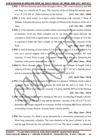 R.M.K COLLEGE OF ENGG AND TECH / AQ / R2013/ CE6451 / III / MECH / JUNE 2017 – NOV 2017
CE6451 – FLUID MECHANICS AND MACHINERY QUESTION BANK
Prepared By BIBIN.C / ASHOK KUMAR.R / SADASIVAN . N (AP / Mech) 19
1.252) A 200 mm diameter shaft slides through a sleeve, 200.5 mm in diameter and 400
mm long, at a velocity of 30 cm/s. The viscosity of the oil filling the annular space
is m = 0.1125 NS/ m2
. Find resistance to the motion. [A.U. Nov / Dec - 2008]
1.253) A 0.5m shaft rotates in a sleeve under lubrication with viscosity 5 Poise at
200rpm. Calculate the power lost for a length of 100mm if the thickness of the oil is
1mm. [AU, Nov / Dec - 2009]
1.254) A 15 cm diameter vertical cylinder rotates concentrically inside another cylinder
of diameter 15.10 cm. Both cylinders are 25 cm high. The space between the
cylinders is filled with a liquid whose viscosity is unknown. If a torque of 12.0 Nm
is required to rotate the inner cylinder at 100 rpm, determine the viscosity of the
fluid. [AU, May / June - 2013]
1.255) A conical bearing of outer radius 0.5 m and inner radius 0.3 m and height 0.3 m
runs on a conical support with a uniform clearance between surfaces. Oil with
viscosity 33 centi. Poise is used. The support is rotated at 450 rpm. Determine the
clearance if the power required was 1400 W. [AU, May / June - 2016]
1.256) Oil flows through a pipe 150mm in diameter and 650mm in length with a
velocity of 0.5m/s. If the kinematic viscosity of oil is 18.7 * 10-4
m2
/s, find the power
lost in overcoming friction. Take the specific gravity of oil as 0.9.
[AU, April / May - 2015]
1.257) A horizontal shaft of diameter 5cm rotates at a speed of 1200rpm, inside a sleeve
of length l0cm. The clearance between the shaft and the sleeve is 1mm. If it is
lubricated with an oil of dynamic viscosity 3.5 poise, find the HP lost in the bearing.
[AU, Nov / Dec - 2015]
1.258) A400 mm diameter shaft is rotating at 200 r.p.m. in a bearing of length 120 mm.
If the thickness of film is 1.5 mm and the dynamic viscosity of the oil is 0.7 N.s/m2
,
determine (i) Torque required to overcome friction in bearing (ii) Power utilized to
overcoming viscous friction. Assume linear velocity profile.
[AU, May / June - 2014]
1.259) The viscosity of a fluid is to be measured by a viscometer constructed of two
80cm long concentric cylinders. The outer diameter of the inner cylinder is 16 cm,
and the gap between the two cylinders is 0.12 cm. The inner cylinder is rotated at
 