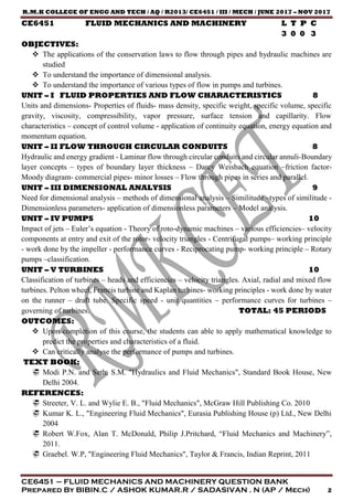 R.M.K COLLEGE OF ENGG AND TECH / AQ / R2013/ CE6451 / III / MECH / JUNE 2017 – NOV 2017
CE6451 – FLUID MECHANICS AND MACHINERY QUESTION BANK
Prepared By BIBIN.C / ASHOK KUMAR.R / SADASIVAN . N (AP / Mech) 2
CE6451 FLUID MECHANICS AND MACHINERY L T P C
3 0 0 3
OBJECTIVES:
 The applications of the conservation laws to flow through pipes and hydraulic machines are
studied
 To understand the importance of dimensional analysis.
 To understand the importance of various types of flow in pumps and turbines.
UNIT – I FLUID PROPERTIES AND FLOW CHARACTERISTICS 8
Units and dimensions- Properties of fluids- mass density, specific weight, specific volume, specific
gravity, viscosity, compressibility, vapor pressure, surface tension and capillarity. Flow
characteristics – concept of control volume - application of continuity equation, energy equation and
momentum equation.
UNIT – II FLOW THROUGH CIRCULAR CONDUITS 8
Hydraulic and energy gradient - Laminar flow through circular conduits and circular annuli-Boundary
layer concepts – types of boundary layer thickness – Darcy Weisbach equation –friction factor-
Moody diagram- commercial pipes- minor losses – Flow through pipes in series and parallel.
UNIT – III DIMENSIONAL ANALYSIS 9
Need for dimensional analysis – methods of dimensional analysis – Similitude –types of similitude -
Dimensionless parameters- application of dimensionless parameters – Model analysis.
UNIT – IV PUMPS 10
Impact of jets – Euler’s equation - Theory of roto-dynamic machines – various efficiencies– velocity
components at entry and exit of the rotor- velocity triangles - Centrifugal pumps– working principle
- work done by the impeller - performance curves - Reciprocating pump- working principle – Rotary
pumps –classification.
UNIT – V TURBINES 10
Classification of turbines – heads and efficiencies – velocity triangles. Axial, radial and mixed flow
turbines. Pelton wheel, Francis turbine and Kaplan turbines- working principles - work done by water
on the runner – draft tube. Specific speed - unit quantities – performance curves for turbines –
governing of turbines. TOTAL: 45 PERIODS
OUTCOMES:
 Upon completion of this course, the students can able to apply mathematical knowledge to
predict the properties and characteristics of a fluid.
 Can critically analyse the performance of pumps and turbines.
TEXT BOOK:
 Modi P.N. and Seth, S.M. "Hydraulics and Fluid Mechanics", Standard Book House, New
Delhi 2004.
REFERENCES:
 Streeter, V. L. and Wylie E. B., "Fluid Mechanics", McGraw Hill Publishing Co. 2010
 Kumar K. L., "Engineering Fluid Mechanics", Eurasia Publishing House (p) Ltd., New Delhi
2004
 Robert W.Fox, Alan T. McDonald, Philip J.Pritchard, “Fluid Mechanics and Machinery”,
2011.
 Graebel. W.P, "Engineering Fluid Mechanics", Taylor & Francis, Indian Reprint, 2011
 