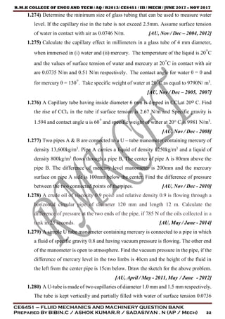 R.M.K COLLEGE OF ENGG AND TECH / AQ / R2013/ CE6451 / III / MECH / JUNE 2017 – NOV 2017
CE6451 – FLUID MECHANICS AND MACHINERY QUESTION BANK
Prepared By BIBIN.C / ASHOK KUMAR.R / SADASIVAN . N (AP / Mech) 22
1.274) Determine the minimum size of glass tubing that can be used to measure water
level. If the capillary rise in the tube is not exceed 2.5mm. Assume surface tension
of water in contact with air as 0.0746 N/m. [AU, Nov / Dec – 2004, 2012]
1.275) Calculate the capillary effect in millimeters in a glass tube of 4 mm diameter,
when immersed in (i) water and (ii) mercury. The temperature of the liquid is 20°C
and the values of surface tension of water and mercury at 20°C in contact with air
are 0.0735 N/m and 0.51 N/m respectively. The contact angle for water θ = 0 and
for mercury θ = 130°. Take specific weight of water at 20°C as equal to 9790N/ m3
.
[AU, Nov / Dec – 2005, 2007]
1.276) A Capillary tube having inside diameter 6 mm is dipped in CCl4at 20o C. Find
the rise of CCl4 in the tube if surface tension is 2.67 N/m and Specific gravity is
1.594 and contact angle u is 60° and specific weight of water at 20° C is 9981 N/m3
.
[AU, Nov / Dec - 2008]
1.277) Two pipes A & B are connected to a U – tube manometer containing mercury of
density 13,600kg/m3
. Pipe A carries a liquid of density 1250kg/m3
and a liquid of
density 800kg/m3
flows through a pipe B, The center of pipe A is 80mm above the
pipe B. The difference of mercury level manometer is 200mm and the mercury
surface on pipe A side is 100mm below the center. Find the difference of pressure
between the two connected points of the pipes. [AU, Nov / Dec - 2010]
1.278) A crude oil of viscosity 0.9 poise and relative density 0.9 is flowing through a
horizontal circular pipe of diameter 120 mm and length 12 m. Calculate the
difference of pressure at the two ends of the pipe, if 785 N of the oils collected in a
tank in 25 seconds. [AU, May / June - 2014]
1.279) A simple U tube manometer containing mercury is connected to a pipe in which
a fluid of specific gravity 0.8 and having vacuum pressure is flowing. The other end
of the manometer is open to atmosphere. Find the vacuum pressure in the pipe, if the
difference of mercury level in the two limbs is 40cm and the height of the fluid in
the left from the center pipe is 15cm below. Draw the sketch for the above problem.
[AU, April / May - 2011, May / June - 2012]
1.280) A U-tube is made of two capillaries of diameter 1.0 mm and 1.5 mm respectively.
The tube is kept vertically and partially filled with water of surface tension 0.0736
 