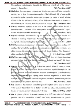 R.M.K COLLEGE OF ENGG AND TECH / AQ / R2013/ CE6451 / III / MECH / JUNE 2017 – NOV 2017
CE6451 – FLUID MECHANICS AND MACHINERY QUESTION BANK
Prepared By BIBIN.C / ASHOK KUMAR.R / SADASIVAN . N (AP / Mech) 23
N/m and zero contact angles. Calculate the difference in the levels of the mercury
caused by the capillary. [AU, Nov / Dec - 2010]
1.281) Define the terms gauge pressure and absolute pressure. A U tube containing
mercury has its right limb open to atmosphere. The left limb is full of water and is
connected to a pipe containing water under pressure, the centre of which is in the
level with the free surface of mercury. If the difference in the levels of mercury in
the limbs id 5.1cm, calculate the water pressure in the pipe. [AU, Nov / Dec - 2012]
1.282) The barometric pressure at sea level is 760 mm of mercury while that on a
mountain top is 735 mm. If the density of air is assumed constant at 1.2 kg/m3
,
what is the elevation of the mountain top? [AU, Nov / Dec - 2007]
1.283) The barometric pressure at the top and bottom of a mountain are 734mm and
760mm of mercury respectively. Assuming that the average density of air =
1.15kg/m3, calculate the height of the mountain. [AU, Nov / Dec - 2009]
1.284) The maximum blood pressure in the upper arm of a healthy person is about 120
mmHg. If a vertical tube open to the atmosphere is connected to the vein in the arm
of the person, determine how high the blood will rise in the tube. Take the density
of the blood to be 1050 kg/ m3
. [AU, April / May - 2008]
1.285) When a pressure of 20.7 MN/m2
is applied to 100 litres of a liquid, its volume
decreases by one litre. Find the bulk modulus of the liquid and identify this liquid.
[AU, Nov / Dec - 2007]
1.286) The water level in a tank is 20 m above the ground. A hose is connected to the
bottom of the tank, and the nozzle at the end of the hose is pointed straight up. The
tank is at sea level, and the water surface is open to the atmosphere. In the line leading
from the tank to the nozzle is a pump, which increases the pressure of water. If the
water jet rises to a height of 27 m from the ground, determine the minimum pressure
rise supplied by the pump to the water line. [AU, Nov / Dec - 2014]
1.287) Determine the minimum size of the glass tubing that can be used to measure
water level. If the capillary rise in the tube is not to exceed 2.5mm. Assume surface
tension of water in contact with air as 0.0746 N/m [AU, April / May - 2004]
1.288) A cylinder of 0.6m3
in volume contains air at 50°C and 0.3N/mm2
absolute
pressure. The air is compressed to 0.3m3
. Find the (i) pressure inside the cylinder
 