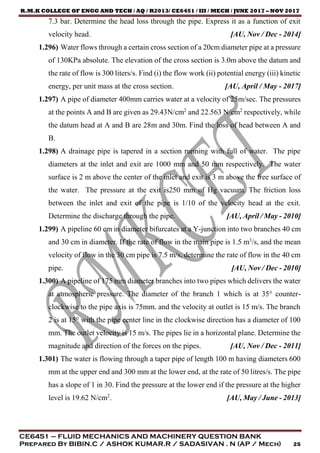 R.M.K COLLEGE OF ENGG AND TECH / AQ / R2013/ CE6451 / III / MECH / JUNE 2017 – NOV 2017
CE6451 – FLUID MECHANICS AND MACHINERY QUESTION BANK
Prepared By BIBIN.C / ASHOK KUMAR.R / SADASIVAN . N (AP / Mech) 25
7.3 bar. Determine the head loss through the pipe. Express it as a function of exit
velocity head. [AU, Nov / Dec - 2014]
1.296) Water flows through a certain cross section of a 20cm diameter pipe at a pressure
of 130KPa absolute. The elevation of the cross section is 3.0m above the datum and
the rate of flow is 300 liters/s. Find (i) the flow work (ii) potential energy (iii) kinetic
energy, per unit mass at the cross section. [AU, April / May - 2017]
1.297) A pipe of diameter 400mm carries water at a velocity of 25m/sec. The pressures
at the points A and B are given as 29.43N/cm2
and 22.563 N/cm2
respectively, while
the datum head at A and B are 28m and 30m. Find the loss of head between A and
B.
1.298) A drainage pipe is tapered in a section running with full of water. The pipe
diameters at the inlet and exit are 1000 mm and 50 mm respectively. The water
surface is 2 m above the center of the inlet and exit is 3 m above the free surface of
the water. The pressure at the exit is250 mm of Hg vacuum. The friction loss
between the inlet and exit of the pipe is 1/10 of the velocity head at the exit.
Determine the discharge through the pipe. [AU, April / May - 2010]
1.299) A pipeline 60 cm in diameter bifurcates at a Y-junction into two branches 40 cm
and 30 cm in diameter. If the rate of flow in the main pipe is 1.5 m3
/s, and the mean
velocity of flow in the 30 cm pipe is 7.5 m/s, determine the rate of flow in the 40 cm
pipe. [AU, Nov / Dec - 2010]
1.300) A pipeline of 175 mm diameter branches into two pipes which delivers the water
at atmospheric pressure. The diameter of the branch 1 which is at 35° counter-
clockwise to the pipe axis is 75mm. and the velocity at outlet is 15 m/s. The branch
2 is at 15° with the pipe center line in the clockwise direction has a diameter of 100
mm. The outlet velocity is 15 m/s. The pipes lie in a horizontal plane. Determine the
magnitude and direction of the forces on the pipes. [AU, Nov / Dec - 2011]
1.301) The water is flowing through a taper pipe of length 100 m having diameters 600
mm at the upper end and 300 mm at the lower end, at the rate of 50 litres/s. The pipe
has a slope of 1 in 30. Find the pressure at the lower end if the pressure at the higher
level is 19.62 N/cm2
. [AU, May / June - 2013]
 