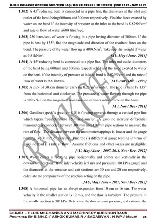 R.M.K COLLEGE OF ENGG AND TECH / AQ / R2013/ CE6451 / III / MECH / JUNE 2017 – NOV 2017
CE6451 – FLUID MECHANICS AND MACHINERY QUESTION BANK
Prepared By BIBIN.C / ASHOK KUMAR.R / SADASIVAN . N (AP / Mech) 26
1.302) A 45° reducing bend is connected in a pipe line, the diameters at the inlet and
outlet of the bend being 600mm and 300mm respectively. Find the force exerted by
water on the bend if the intensity of pressure at the inlet to the bend is 8.829N/cm2
and rate of flow of water is600 litre / sec.
1.303) 250 litres/sec., of water is flowing in a pipe having diameter of 300mm. If the
pipe is bent by 135°, find the magnitude and direction of the resultant force on the
bend. The pressure of the water flowing is 400kN/m2
. Take specific weight of water
as 9.81kN/m3
. [AU, May / June - 2016]
1.304) A 45° reducing bend is connected to a pipe line. The inlet and outlet diameters
of the bend being 600mm and 300mm respectively. Find the force exerted by water
on the bend, if the intensity of pressure at inlet to bend is 8.829N/cm2
and the rate of
flow of water is 600 liters/s. [AU, Nov / Dec - 2007]
1.305) A pipe of 30 cm diameter carrying 0.25 m3
/s water. The pipe is bent by 135°
from the horizontal anti-clockwise. The pressure of water flowing through the pipe
is 400 kN. Find the magnitude and direction of the resultant force on the bend.
[AU, Nov / Dec - 2011]
1.306) Gasoline (specific gravity = 0.8) is flowing upwards through a vertical pipe line
which tapers from300mm to 150mm diameter. A gasoline mercury differential
manometer is connected between 300 mm and 150 mm pipe sections to measure the
rate of flow. The distance between the manometer tappings is 1meter and the gauge
heading is 500 mm of mercury. Find the (i) differential gauge reading in terms of
gasoline head (ii) rate of flow. Assume frictional and other losses are negligible.
[AU, May / June – 2007, 2014, Nov / Dec - 2012]
1.307) Water enters a reducing pipe horizontally and comes out vertically in the
downward direction. If the inlet velocity is 5 m/s and pressure is 80 kPa (gauge) and
the diameters at the entrance and exit sections are 30 cm and 20 cm respectively,
calculate the components of the reaction acting on the pipe.
[AU, May / June – 2007, Nov / Dec - 2012]
1.308) A horizontal pipe has an abrupt expansion from 10 cm to 16 cm. The water
velocity in the smaller section is 12 m/s, and the flow is turbulent. The pressure in
the smaller section is 300 kPa. Determine the downstream pressure, and estimate the
 