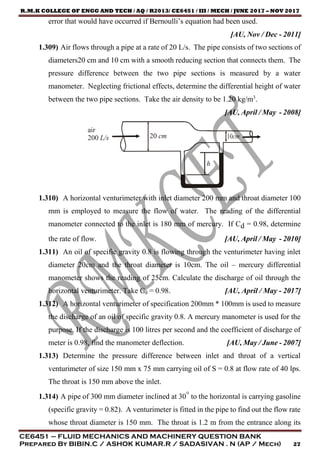 R.M.K COLLEGE OF ENGG AND TECH / AQ / R2013/ CE6451 / III / MECH / JUNE 2017 – NOV 2017
CE6451 – FLUID MECHANICS AND MACHINERY QUESTION BANK
Prepared By BIBIN.C / ASHOK KUMAR.R / SADASIVAN . N (AP / Mech) 27
error that would have occurred if Bernoulli’s equation had been used.
[AU, Nov / Dec - 2011]
1.309) Air flows through a pipe at a rate of 20 L/s. The pipe consists of two sections of
diameters20 cm and 10 cm with a smooth reducing section that connects them. The
pressure difference between the two pipe sections is measured by a water
manometer. Neglecting frictional effects, determine the differential height of water
between the two pipe sections. Take the air density to be 1.20 kg/m3
.
[AU, April / May - 2008]
1.310) A horizontal venturimeter with inlet diameter 200 mm and throat diameter 100
mm is employed to measure the flow of water. The reading of the differential
manometer connected to the inlet is 180 mm of mercury. If Cd = 0.98, determine
the rate of flow. [AU, April / May - 2010]
1.311) An oil of specific gravity 0.8 is flowing through the venturimeter having inlet
diameter 20cm and the throat diameter is 10cm. The oil – mercury differential
manometer shows the reading of 25cm. Calculate the discharge of oil through the
horizontal venturimeter. Take Cd = 0.98. [AU, April / May - 2017]
1.312) A horizontal venturimeter of specification 200mm * 100mm is used to measure
the discharge of an oil of specific gravity 0.8. A mercury manometer is used for the
purpose. If the discharge is 100 litres per second and the coefficient of discharge of
meter is 0.98, find the manometer deflection. [AU, May / June - 2007]
1.313) Determine the pressure difference between inlet and throat of a vertical
venturimeter of size 150 mm x 75 mm carrying oil of S = 0.8 at flow rate of 40 lps.
The throat is 150 mm above the inlet.
1.314) A pipe of 300 mm diameter inclined at 30° to the horizontal is carrying gasoline
(specific gravity = 0.82). A venturimeter is fitted in the pipe to find out the flow rate
whose throat diameter is 150 mm. The throat is 1.2 m from the entrance along its
20 cm
air
200 L/s
h
 