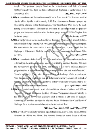 R.M.K COLLEGE OF ENGG AND TECH / AQ / R2013/ CE6451 / III / MECH / JUNE 2017 – NOV 2017
CE6451 – FLUID MECHANICS AND MACHINERY QUESTION BANK
Prepared By BIBIN.C / ASHOK KUMAR.R / SADASIVAN . N (AP / Mech) 28
length. The pressure gauges fitted to the venturimeter read 140 kN/m2
and
80kN/m2
respectively. Find out the co-efficient of discharge of venturimeter if the
flow is 0.20 m3
/s. [AU, April / May - 2010]
1.315) A venturimeter of throat diameter 0.085m is fitted in a 0.17m diameter vertical
pipe in which liquid a relative density 0.85 flows downwards. Pressure gauges ate
fitted at the inlet and to the throat sections. The throat being 0.9m below the inlet.
Taking the coefficient of the meter as 0.95 find the discharge when the pressure
gauges read the same and also when the inlet gauge reads 15000N/m2
higher than
the throat gauge. [AU, April / May - 2011]
1.316) A Venturimeter having inlet and throat diameters 30 cm and 15 cm is fitted in a
horizontal diesel pipe line (Sp. Gr. = 0.92) to measure the discharge through the pipe.
The venturimeter is connected to a mercury manometer. It was found that the
discharge is 8 litres /sec. Find the reading of mercury manometer head in cm. Take
Cd =0.96. [AU, Nov / Dec - 2011]
1.317) A venturimeter is inclined at 60° to the vertical and its 150 mm diameter throat
is 1.2 m from the entrance along its length. It is fitted to a pipe of diameter 300 mm.
The pipe conveys gasoline of S = 0.82 and flowing at 0.215 m3
/s upwards. Pressure
gauges inserted at entrance and throat show the pressures of 0.141 N/mm2
and 0.077
N/mm2
respectively. Determine the co-efficient of discharge of the venturimeter.
Also determine the reading in mm of differential mercury column, if instead of
pressure gauges the entrance and the throat of the venturimeter are connected to the
limbs of a U tube mercury manometer. [AU, April / May - 2004]
1.318) A horizontal venturimeter with inlet and throat diameter 300mm and 100mm
respectively is used to measure the flow of water. The pressure intensity at inlet is
130 kN/m2
while the vacuum pressure head at throat is 350 mm of mercury.
Assuming 3% head lost between the inlet and throat. Find the value of coefficient of
discharge for venturimeter and also determine the rate of flow.
[AU, Nov / Dec – 2004, 2005, April / May - 2010]
1.319) A vertical venturimeter carries a liquid of relative density 0.8 and has inlet throat
diameters of 150mm and 75mm. The pressure connection at the throat is 150mm
 