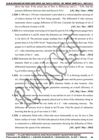 R.M.K COLLEGE OF ENGG AND TECH / AQ / R2013/ CE6451 / III / MECH / JUNE 2017 – NOV 2017
CE6451 – FLUID MECHANICS AND MACHINERY QUESTION BANK
Prepared By BIBIN.C / ASHOK KUMAR.R / SADASIVAN . N (AP / Mech) 29
above the inlet. If the actual rate of flow is 40litres/sec and Cd = 0.96, find the
pressure difference between inlet and throat in N/m2
. [AU, May / June - 2006]
1.320) A 300 mm x 150 mm venturimeter is provided in a vertical pipeline carrying oil
of relative density 0.9, the flow being upwards. The differential U tube mercury
manometer shows a gauge deflection of 250 mm. Calculate the discharge of oil, if
the co-efficient of meter is 0.98. [AU, Nov / Dec - 2007]
1.321) In a vertical pipe conveying oil of specific gravity 0.8, two pressure gauges have
been installed at A and B, where the diameters are 160mm a 80mm respectively. A
is 2m above B. The pressure gauge readings have shown that the pressure at B is
greater than at A by 0.981 N/cm2
. Neglecting all losses, calculate the flow rate. If the
gauges at A and B are replaced by tubes filled with the same liquid and connected to
a U – tube containing mercury, calculate the difference in the level of mercury in the
two limbs of the U – tube. [AU, May / June - 2012]
1.322) Determine the flow rate of oil of S = 0.9 through an orifice meter of size 15 cm
diameter fitted in a pipe of 30 cm diameter. The mercury deflection of U tube
differential manometer connected on the two sides of the orifice is 50 cm. Assume
Cd of orifice meter as 0.64.
1.323) At a certain location, wind at a temperature of 30 °C is blowing steadily at 15
m/s. Determine the mechanical energy of air per unit mass and the power generation
potential of a wind turbine with 40-m diameter blades at that location. Also
determine the actual electric power generation assuming an overall efficiency of
35%. [AU, May / June - 2016]
1.324) A submarine moves horizontally in sea and has its axis 15 m below the surface
of water. A pitot static tube properly placed just in front of the submarine along its
axis and is connected to the two limbs of a U - tube containing mercury. The
difference of mercury level is found to be170 mm. Find the speed of submarine
knowing that the sp. gr of sea water is 1.026.
1.325) A submarine fitted with a Pitot tube move horizontally in sea. Its axis is 20m
below surface of water. The Pitot tube placed in front of the submarine along its axis
is connected to a differential mercury manometer showing the deflection of 20cm.
Determine the speed of the submarine. [AU, April / May - 2005]
 