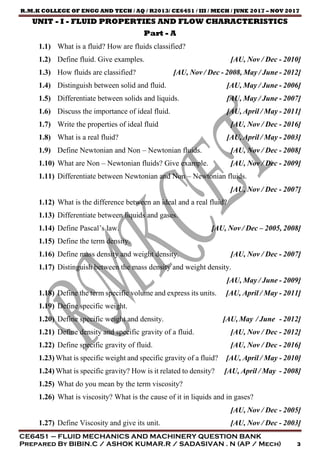R.M.K COLLEGE OF ENGG AND TECH / AQ / R2013/ CE6451 / III / MECH / JUNE 2017 – NOV 2017
CE6451 – FLUID MECHANICS AND MACHINERY QUESTION BANK
Prepared By BIBIN.C / ASHOK KUMAR.R / SADASIVAN . N (AP / Mech) 3
UNIT - I - FLUID PROPERTIES AND FLOW CHARACTERISTICS
Part - A
1.1) What is a fluid? How are fluids classified?
1.2) Define fluid. Give examples. [AU, Nov / Dec - 2010]
1.3) How fluids are classified? [AU, Nov / Dec - 2008, May / June - 2012]
1.4) Distinguish between solid and fluid. [AU, May / June - 2006]
1.5) Differentiate between solids and liquids. [AU, May / June - 2007]
1.6) Discuss the importance of ideal fluid. [AU, April / May - 2011]
1.7) Write the properties of ideal fluid [AU, Nov / Dec - 2016]
1.8) What is a real fluid? [AU, April / May - 2003]
1.9) Define Newtonian and Non – Newtonian fluids. [AU, Nov / Dec - 2008]
1.10) What are Non – Newtonian fluids? Give example. [AU, Nov / Dec - 2009]
1.11) Differentiate between Newtonian and Non – Newtonian fluids.
[AU, Nov / Dec - 2007]
1.12) What is the difference between an ideal and a real fluid?
1.13) Differentiate between liquids and gases.
1.14) Define Pascal’s law. [AU, Nov / Dec – 2005, 2008]
1.15) Define the term density.
1.16) Define mass density and weight density. [AU, Nov / Dec - 2007]
1.17) Distinguish between the mass density and weight density.
[AU, May / June - 2009]
1.18) Define the term specific volume and express its units. [AU, April / May - 2011]
1.19) Define specific weight.
1.20) Define specific weight and density. [AU, May / June - 2012]
1.21) Define density and specific gravity of a fluid. [AU, Nov / Dec - 2012]
1.22) Define specific gravity of fluid. [AU, Nov / Dec - 2016]
1.23) What is specific weight and specific gravity of a fluid? [AU, April / May - 2010]
1.24) What is specific gravity? How is it related to density? [AU, April / May - 2008]
1.25) What do you mean by the term viscosity?
1.26) What is viscosity? What is the cause of it in liquids and in gases?
[AU, Nov / Dec - 2005]
1.27) Define Viscosity and give its unit. [AU, Nov / Dec - 2003]
 