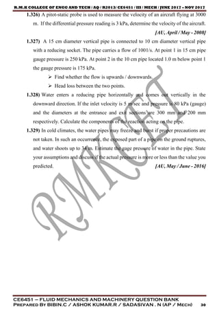R.M.K COLLEGE OF ENGG AND TECH / AQ / R2013/ CE6451 / III / MECH / JUNE 2017 – NOV 2017
CE6451 – FLUID MECHANICS AND MACHINERY QUESTION BANK
Prepared By BIBIN.C / ASHOK KUMAR.R / SADASIVAN . N (AP / Mech) 30
1.326) A pitot-static probe is used to measure the velocity of an aircraft flying at 3000
m. If the differential pressure reading is 3 kPa, determine the velocity of the aircraft.
[AU, April / May - 2008]
1.327) A 15 cm diameter vertical pipe is connected to 10 cm diameter vertical pipe
with a reducing socket. The pipe carries a flow of 1001/s. At point 1 in 15 cm pipe
gauge pressure is 250 kPa. At point 2 in the 10 cm pipe located 1.0 m below point 1
the gauge pressure is 175 kPa.
 Find whether the flow is upwards / downwards.
 Head loss between the two points.
1.328) Water enters a reducing pipe horizontally and comes out vertically in the
downward direction. If the inlet velocity is 5 m/sec and pressure is 80 kPa (gauge)
and the diameters at the entrance and exit sections are 300 mm and 200 mm
respectively. Calculate the components of the reaction acting on the pipe.
1.329) In cold climates, the water pipes may freeze and burst if proper precautions are
not taken. In such an occurrence, the exposed part of a pipe on the ground ruptures,
and water shoots up to 34 m. Estimate the gage pressure of water in the pipe. State
your assumptions and discuss if the actual pressure is more or less than the value you
predicted. [AU, May / June - 2016]
 