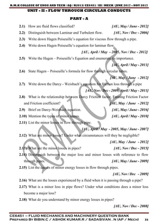 R.M.K COLLEGE OF ENGG AND TECH / AQ / R2013/ CE6451 / III / MECH / JUNE 2017 – NOV 2017
CE6451 – FLUID MECHANICS AND MACHINERY QUESTION BANK
Prepared By BIBIN.C / ASHOK KUMAR.R / SADASIVAN . N (AP / Mech) 31
UNIT - II - FLOW THROUGH CIRCULAR CONDUCTS
PART - A
2.1) How are fluid flows classified? [AU, May / June - 2012]
2.2) Distinguish between Laminar and Turbulent flow. [AU, Nov / Dec - 2006]
2.3) Write down Hagen Poiseuille’s equation for viscous flow through a pipe.
2.4) Write down Hagen Poiseuille’s equation for laminar flow.
[AU, April / May - 2005, Nov / Dec - 2012]
2.5) Write the Hagen – Poiseuille’s Equation and enumerate its importance.
[AU, April / May - 2011]
2.6) State Hagen – Poiseuille’s formula for flow through circular tubes.
[AU, May / June - 2012]
2.7) Write down the Darcy - Weisbach’s equation for friction loss through a pipe
[AU, Nov / Dec - 2009, April / May - 2011]
2.8) What is the relationship between Darcy Friction factor, Fanning Friction Factor
and Friction coefficient? [AU, May / June - 2012]
2.9) Brief on Darcy-Weisbach equation. [AU, May / June - 2016]
2.10) Mention the types of minor losses. [AU, April / May - 2010]
2.11) List the minor losses in flow through pipe.
[AU, April / May - 2005, May / June - 2007]
2.12) What are minor losses? Under what circumstances will they be negligible?
[AU, May / June - 2012]
2.13) What are the minor losses in pipes? [AU, Nov / Dec - 2015]
2.14) Distinguish between the major loss and minor losses with reference to flow
through pipes. [AU, May / June - 2009]
2.15) List the causes of minor energy losses in flow through pipes.
[AU, Nov / Dec - 2009]
2.16) What are the losses experienced by a fluid when it is passing through a pipe?
2.17) What is a minor loss in pipe flows? Under what conditions does a minor loss
become a major loss?
2.18) What do you understand by minor energy losses in pipes?
[AU, Nov / Dec - 2008]
 