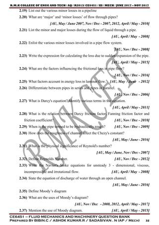R.M.K COLLEGE OF ENGG AND TECH / AQ / R2013/ CE6451 / III / MECH / JUNE 2017 – NOV 2017
CE6451 – FLUID MECHANICS AND MACHINERY QUESTION BANK
Prepared By BIBIN.C / ASHOK KUMAR.R / SADASIVAN . N (AP / Mech) 32
2.19) List out the various minor losses in a pipeline
2.20) What are ‘major’ and ‘minor losses’ of flow through pipes?
[AU, May / June 2007, Nov / Dec - 2007, 2012, April / May - 2010]
2.21) List the minor and major losses during the flow of liquid through a pipe.
[AU, April / May - 2008]
2.22) Enlist the various minor losses involved in a pipe flow system.
[AU, Nov / Dec - 2008]
2.23) Write the expression for calculating the loss due to sudden expansion of the pipe.
[AU, April / May - 2015]
2.24) What are the factors influencing the frictional loss in pipe flow?
[AU, Nov / Dec - 2016]
2.25) What factors account in energy loss in laminar flow. [AU, May / June - 2012]
2.26) Differentiate between pipes in series and pipes in parallel.
[AU, Nov / Dec - 2006]
2.27) What is Darcy's equation? Identify various terms in the equation.
[AU, April / May - 2011]
2.28) What is the relation between Darcy friction factor, Fanning friction factor and
friction coefficient? [AU, Nov / Dec - 2010]
2.29) When is the pipe termed to be hydraulically rough? [AU, Nov / Dec - 2009]
2.30) How does the roughness of channel affect the Chezy's constant?
[AU, May / June - 2016]
2.31) What is the physical significance of Reynold's number?
[AU, May / June, Nov / Dec - 2007]
2.32) Define Reynolds Number. [AU, Nov / Dec - 2012]
2.33) Write the Navier's Stoke equations for unsteady 3 - dimensional, viscous,
incompressible and irrotational flow. [AU, April / May - 2008]
2.34) State the equation of discharge of water through an open channel.
[AU, May / June - 2016]
2.35) Define Moody’s diagram
2.36) What are the uses of Moody’s diagram?
[AU, Nov / Dec - 2008, 2012, April / May - 2017]
2.37) Mention the use of Moody diagram. [AU, April / May - 2015]
 
