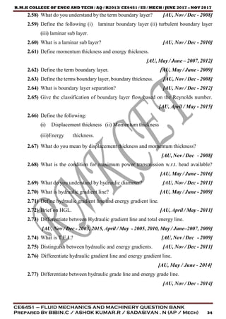 R.M.K COLLEGE OF ENGG AND TECH / AQ / R2013/ CE6451 / III / MECH / JUNE 2017 – NOV 2017
CE6451 – FLUID MECHANICS AND MACHINERY QUESTION BANK
Prepared By BIBIN.C / ASHOK KUMAR.R / SADASIVAN . N (AP / Mech) 34
2.58) What do you understand by the term boundary layer? [AU, Nov / Dec - 2008]
2.59) Define the following (i) laminar boundary layer (ii) turbulent boundary layer
(iii) laminar sub layer.
2.60) What is a laminar sub layer? [AU, Nov / Dec - 2010]
2.61) Define momentum thickness and energy thickness.
[AU, May / June – 2007, 2012]
2.62) Define the term boundary layer. [AU, May / June - 2009]
2.63) Define the terms boundary layer, boundary thickness. [AU, Nov / Dec - 2008]
2.64) What is boundary layer separation? [AU, Nov / Dec - 2012]
2.65) Give the classification of boundary layer flow based on the Reynolds number.
[AU, April / May - 2015]
2.66) Define the following:
(i) Displacement thickness (ii) Momentum thickness
(iii)Energy thickness.
2.67) What do you mean by displacement thickness and momentum thickness?
[AU, Nov / Dec - 2008]
2.68) What is the condition for maximum power transmission w.r.t. head available?
[AU, May / June - 2016]
2.69) What do you understand by hydraulic diameter? [AU, Nov / Dec - 2011]
2.70) What is hydraulic gradient line? [AU, May / June - 2009]
2.71) Define hydraulic gradient line and energy gradient line.
2.72) Brief on HGL. [AU, April / May - 2011]
2.73) Differentiate between Hydraulic gradient line and total energy line.
[AU, Nov / Dec - 2003, 2015, April / May - 2005, 2010, May / June–2007, 2009]
2.74) What is T.E.L? [AU, Nov / Dec - 2009]
2.75) Distinguish between hydraulic and energy gradients. [AU, Nov / Dec - 2011]
2.76) Differentiate hydraulic gradient line and energy gradient line.
[AU, May / June - 2014]
2.77) Differentiate between hydraulic grade line and energy grade line.
[AU, Nov / Dec - 2014]
 