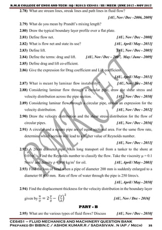 R.M.K COLLEGE OF ENGG AND TECH / AQ / R2013/ CE6451 / III / MECH / JUNE 2017 – NOV 2017
CE6451 – FLUID MECHANICS AND MACHINERY QUESTION BANK
Prepared By BIBIN.C / ASHOK KUMAR.R / SADASIVAN . N (AP / Mech) 35
2.78) What are stream lines, streak lines and path lines in fluid flow?
[AU, Nov / Dec –2006, 2009]
2.79) What do you mean by Prandtl’s mixing length?
2.80) Draw the typical boundary layer profile over a flat plate.
2.81) Define flow net. [AU, Nov / Dec - 2008]
2.82) What is flow net and state its use? [AU, April / May - 2011]
2.83) Define lift. [AU, Nov / Dec - 2005]
2.84) Define the terms: drag and lift. [AU, Nov / Dec – 2007, May / June - 2009]
2.85) Define drag and lift co-efficient.
2.86) Give the expression for Drag coefficient and Lift coefficient.
[AU, April / May - 2011]
2.87) What is meant by laminar flow instability? [AU, Nov / Dec - 2014]
2.88) Considering laminar flow through a circular pipe, draw the shear stress and
velocity distribution across the pipe section. [AU, Nov / Dec - 2010]
2.89) Considering laminar flow through a circular pipe, obtain an expression for the
velocity distribution. [AU, Nov / Dec - 2012]
2.90) Draw the velocity distribution and the shear stress distribution for the flow of
circular pipes. [AU, Nov / Dec - 2016]
2.91) A circular and a square pipe are of equal sectional area. For the same flow rate,
determine which section will lead to a higher value of Reynolds number.
[AU, Nov / Dec - 2011]
2.92) A 20cm diameter pipe 30km long transport oil from a tanker to the shore at
0.01m3
/s. Find the Reynolds number to classify the flow. Take the viscosity μ = 0.1
Nm/s2
and density ρ = 900 kg/m3
for oil. [AU, April / May - 2003]
2.93) Find the loss of head when a pipe of diameter 200 mm is suddenly enlarged to a
diameter 0f 400 mm. Rate of flow of water through the pipe is 250 litres/s.
[AU, April / May - 2010]
2.94) Find the displacement thickness for the velocity distribution in the boundary layer
given by
𝑢
𝑈
= 2
𝑦
𝛿
− (
𝑦
𝛿
)
2
[AU, Nov / Dec - 2016]
PART - B
2.95) What are the various types of fluid flows? Discuss [AU, Nov / Dec - 2010]
 