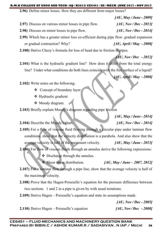 R.M.K COLLEGE OF ENGG AND TECH / AQ / R2013/ CE6451 / III / MECH / JUNE 2017 – NOV 2017
CE6451 – FLUID MECHANICS AND MACHINERY QUESTION BANK
Prepared By BIBIN.C / ASHOK KUMAR.R / SADASIVAN . N (AP / Mech) 36
2.96) Define minor losses. How they are different from major losses?
[AU, May / June - 2009]
2.97) Discuss on various minor losses in pipe flow. [AU, Nov / Dec - 2013]
2.98) Discuss on minor losses in pipe flow. [AU, Nov / Dec - 2014]
2.99) Which has a greater minor loss co-efficient during pipe flow: gradual expansion
or gradual contraction? Why? [AU, April / May - 2008]
2.100) Derive Chezy’s formula for loss of head due to friction in pipes.
[AU, Nov / Dec - 2012]
2.101) What is the hydraulic gradient line? How does it differ from the total energy
line? Under what conditions do both lines coincide with the free surface of a liquid?
[AU, April / May - 2008]
2.102) Write notes on the following:
 Concept of boundary layer.
 Hydraulic gradient
 Moody diagram.
2.103) Briefly explain Moody’s diagram regarding pipe friction
[AU, May / June - 2014]
2.104) Describe the Moody's chart. [AU, Nov / Dec - 2014]
2.105) For a flow of viscous fluid flowing through a circular pipe under laminar flow
conditions, show that the velocity distribution is a parabola. And also show that the
average velocity is half of the maximum velocity. [AU, May / June - 2013]
2.106) For flow of viscous fluids through an annulus derive the following expressions:
 Discharge through the annulus.
 Shear stress distribution. [AU, May / June – 2007, 2012]
2.107) For a laminar flow through a pipe line, show that the average velocity is half of
the maximum velocity.
2.108) Prove that the Hagen-Poiseuille’s equation for the pressure difference between
two sections 1 and 2 in a pipe is given by with usual notations.
2.109) Derive Hagen – Poiseuille’s equation and state its assumptions made.
[AU, Nov / Dec - 2005]
2.110) Derive Hagen – Poiseuille’s equation [AU, Nov / Dec - 2008]
 
