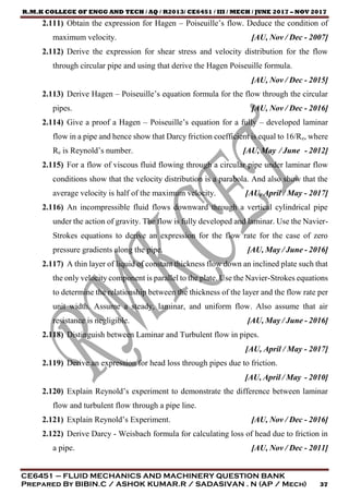 R.M.K COLLEGE OF ENGG AND TECH / AQ / R2013/ CE6451 / III / MECH / JUNE 2017 – NOV 2017
CE6451 – FLUID MECHANICS AND MACHINERY QUESTION BANK
Prepared By BIBIN.C / ASHOK KUMAR.R / SADASIVAN . N (AP / Mech) 37
2.111) Obtain the expression for Hagen – Poiseuille’s flow. Deduce the condition of
maximum velocity. [AU, Nov / Dec - 2007]
2.112) Derive the expression for shear stress and velocity distribution for the flow
through circular pipe and using that derive the Hagen Poiseuille formula.
[AU, Nov / Dec - 2015]
2.113) Derive Hagen – Poiseuille’s equation formula for the flow through the circular
pipes. [AU, Nov / Dec - 2016]
2.114) Give a proof a Hagen – Poiseuille’s equation for a fully – developed laminar
flow in a pipe and hence show that Darcy friction coefficient is equal to 16/Re, where
Re is Reynold’s number. [AU, May / June - 2012]
2.115) For a flow of viscous fluid flowing through a circular pipe under laminar flow
conditions show that the velocity distribution is a parabola. And also show that the
average velocity is half of the maximum velocity. [AU, April / May - 2017]
2.116) An incompressible fluid flows downward through a vertical cylindrical pipe
under the action of gravity. The flow is fully developed and laminar. Use the Navier-
Strokes equations to derive an expression for the flow rate for the case of zero
pressure gradients along the pipe. [AU, May / June - 2016]
2.117) A thin layer of liquid of constant thickness flow down an inclined plate such that
the only velocity component is parallel to the plate. Use the Navier-Strokes equations
to determine the relationship between the thickness of the layer and the flow rate per
unit width. Assume a steady, laminar, and uniform flow. Also assume that air
resistance is negligible. [AU, May / June - 2016]
2.118) Distinguish between Laminar and Turbulent flow in pipes.
[AU, April / May - 2017]
2.119) Derive an expression for head loss through pipes due to friction.
[AU, April / May - 2010]
2.120) Explain Reynold’s experiment to demonstrate the difference between laminar
flow and turbulent flow through a pipe line.
2.121) Explain Reynold’s Experiment. [AU, Nov / Dec - 2016]
2.122) Derive Darcy - Weisbach formula for calculating loss of head due to friction in
a pipe. [AU, Nov / Dec - 2011]
 