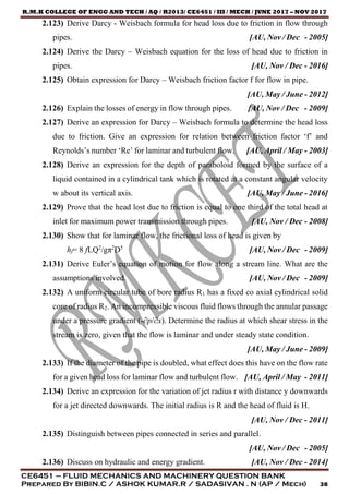 R.M.K COLLEGE OF ENGG AND TECH / AQ / R2013/ CE6451 / III / MECH / JUNE 2017 – NOV 2017
CE6451 – FLUID MECHANICS AND MACHINERY QUESTION BANK
Prepared By BIBIN.C / ASHOK KUMAR.R / SADASIVAN . N (AP / Mech) 38
2.123) Derive Darcy - Weisbach formula for head loss due to friction in flow through
pipes. [AU, Nov / Dec - 2005]
2.124) Derive the Darcy – Weisbach equation for the loss of head due to friction in
pipes. [AU, Nov / Dec - 2016]
2.125) Obtain expression for Darcy – Weisbach friction factor f for flow in pipe.
[AU, May / June - 2012]
2.126) Explain the losses of energy in flow through pipes. [AU, Nov / Dec - 2009]
2.127) Derive an expression for Darcy – Weisbach formula to determine the head loss
due to friction. Give an expression for relation between friction factor ‘f’ and
Reynolds’s number ‘Re’ for laminar and turbulent flow. [AU, April / May - 2003]
2.128) Derive an expression for the depth of paraboloid formed by the surface of a
liquid contained in a cylindrical tank which is rotated at a constant angular velocity
w about its vertical axis. [AU, May / June - 2016]
2.129) Prove that the head lost due to friction is equal to one third of the total head at
inlet for maximum power transmission through pipes. [AU, Nov / Dec - 2008]
2.130) Show that for laminar flow, the frictional loss of head is given by
hf= 8 fLQ2
/gπ2
D5
[AU, Nov / Dec - 2009]
2.131) Derive Euler’s equation of motion for flow along a stream line. What are the
assumptions involved. [AU, Nov / Dec - 2009]
2.132) A uniform circular tube of bore radius R1 has a fixed co axial cylindrical solid
core of radius R2. An incompressible viscous fluid flows through the annular passage
under a pressure gradient (-∂p/∂x). Determine the radius at which shear stress in the
stream is zero, given that the flow is laminar and under steady state condition.
[AU, May / June - 2009]
2.133) If the diameter of the pipe is doubled, what effect does this have on the flow rate
for a given head loss for laminar flow and turbulent flow. [AU, April / May - 2011]
2.134) Derive an expression for the variation of jet radius r with distance y downwards
for a jet directed downwards. The initial radius is R and the head of fluid is H.
[AU, Nov / Dec - 2011]
2.135) Distinguish between pipes connected in series and parallel.
[AU, Nov / Dec - 2005]
2.136) Discuss on hydraulic and energy gradient. [AU, Nov / Dec - 2014]
 