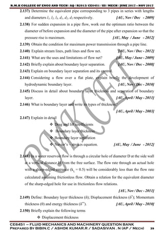 R.M.K COLLEGE OF ENGG AND TECH / AQ / R2013/ CE6451 / III / MECH / JUNE 2017 – NOV 2017
CE6451 – FLUID MECHANICS AND MACHINERY QUESTION BANK
Prepared By BIBIN.C / ASHOK KUMAR.R / SADASIVAN . N (AP / Mech) 39
2.137) Determine the equivalent pipe corresponding to 3 pipes in series with lengths
and diameters l1, l2, l3, d1, d2, d3 respectively. [AU, Nov / Dec - 2009]
2.138) For sudden expansion in a pipe flow, work out the optimum ratio between the
diameter of before expansion and the diameter of the pipe after expansion so that the
pressure rise is maximum. [AU, May / June - 2012]
2.139) Obtain the condition for maximum power transmission through a pipe line.
2.140) Explain stream lines, path lines and flow net. [AU, Nov / Dec - 2012]
2.141) What are the uses and limitations of flow net? [AU, May / June - 2009]
2.142) Briefly explain about boundary layer separation. [AU, Nov / Dec - 2008]
2.143) Explain on boundary layer separation and its control.
2.144) Considering a flow over a flat plate, explain briefly the development of
hydrodynamic boundary layer. [AU, Nov / Dec - 2010]
2.145) Discuss in detail about boundary layer thickness and separation of boundary
layer. [AU, April / May - 2011]
2.146) What is boundary layer and write its types of thickness?
[AU, April / May - 2003]
2.147) Explain in detail
 Drag and lift coefficients
 Boundary layer thickness
 Boundary layer separation
 Navier’s – strokes equation. [AU, May / June - 2012]
2.148) In a water reservoir flow is through a circular hole of diameter D at the side wall
at a vertical distance H from the free surface. The flow rate through an actual hole
with a sharp-edged entrance (kL
= 0.5) will be considerably less than the flow rate
calculated assuming frictionless flow. Obtain a relation for the equivalent diameter
of the sharp-edged hole for use in frictionless flow relations.
[AU, Nov / Dec - 2011]
2.149) Define: Boundary layer thickness (δ); Displacement thickness (δ*
); Momentum
thickness (θ) and energy thickness (δ**
). [AU, April / May - 2010]
2.150) Briefly explain the following terms
 Displacement thickness
 