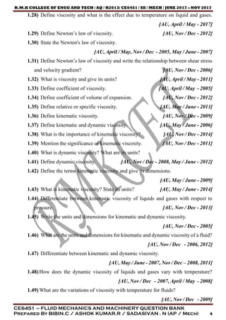 R.M.K COLLEGE OF ENGG AND TECH / AQ / R2013/ CE6451 / III / MECH / JUNE 2017 – NOV 2017
CE6451 – FLUID MECHANICS AND MACHINERY QUESTION BANK
Prepared By BIBIN.C / ASHOK KUMAR.R / SADASIVAN . N (AP / Mech) 4
1.28) Define viscosity and what is the effect due to temperature on liquid and gases.
[AU, April / May - 2017]
1.29) Define Newton’s law of viscosity. [AU, Nov / Dec - 2012]
1.30) State the Newton's law of viscosity.
[AU, April / May, Nov / Dec - 2005, May / June - 2007]
1.31) Define Newton’s law of viscosity and write the relationship between shear stress
and velocity gradient? [AU, Nov / Dec - 2006]
1.32) What is viscosity and give its units? [AU, April / May - 2011]
1.33) Define coefficient of viscosity. [AU, April / May - 2005]
1.34) Define coefficient of volume of expansion. [AU, Nov / Dec - 2012]
1.35) Define relative or specific viscosity. [AU, May / June - 2013]
1.36) Define kinematic viscosity. [AU, Nov / Dec - 2009]
1.37) Define kinematic and dynamic viscosity. [AU, May / June - 2006]
1.38) What is the importance of kinematic viscosity? [AU, Nov / Dec - 2014]
1.39) Mention the significance of kinematic viscosity. [AU, Nov / Dec - 2011]
1.40) What is dynamic viscosity? What are its units?
1.41) Define dynamic viscosity. [AU, Nov / Dec - 2008, May / June - 2012]
1.42) Define the terms kinematic viscosity and give its dimensions.
[AU, May / June - 2009]
1.43) What is kinematic viscosity? State its units? [AU, May / June - 2014]
1.44) Differentiate between kinematic viscosity of liquids and gases with respect to
pressure. [AU, Nov / Dec - 2013]
1.45) Write the units and dimensions for kinematic and dynamic viscosity.
[AU, Nov / Dec - 2005]
1.46) What are the units and dimensions for kinematic and dynamic viscosity of a fluid?
[AU, Nov / Dec - 2006, 2012]
1.47) Differentiate between kinematic and dynamic viscosity.
[AU, May / June - 2007, Nov / Dec – 2008, 2011]
1.48) How does the dynamic viscosity of liquids and gases vary with temperature?
[AU, Nov / Dec - 2007, April / May - 2008]
1.49) What are the variations of viscosity with temperature for fluids?
[AU, Nov / Dec - 2009]
 