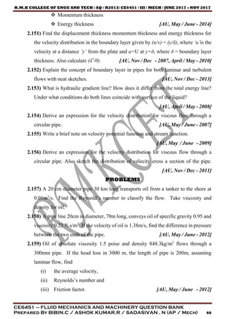 R.M.K COLLEGE OF ENGG AND TECH / AQ / R2013/ CE6451 / III / MECH / JUNE 2017 – NOV 2017
CE6451 – FLUID MECHANICS AND MACHINERY QUESTION BANK
Prepared By BIBIN.C / ASHOK KUMAR.R / SADASIVAN . N (AP / Mech) 40
 Momentum thickness
 Energy thickness [AU, May / June - 2014]
2.151) Find the displacement thickness momentum thickness and energy thickness for
the velocity distribution in the boundary layer given by (u/v) = (y/δ), where ‘u’is the
velocity at a distance ‘y’ from the plate and u=U at y=δ, where δ = boundary layer
thickness. Also calculate (δ*
/θ). [AU, Nov / Dec - 2007, April / May - 2010]
2.152) Explain the concept of boundary layer in pipes for both laminar and turbulent
flows with neat sketches. [AU, Nov / Dec - 2013]
2.153) What is hydraulic gradient line? How does it differ from the total energy line?
Under what conditions do both lines coincide with surface of the liquid?
[AU, April / May - 2008]
2.154) Derive an expression for the velocity distribution for viscous flow through a
circular pipe. [AU, May / June - 2007]
2.155) Write a brief note on velocity potential function and stream function.
[AU, May / June - 2009]
2.156) Derive an expression for the velocity distribution for viscous flow through a
circular pipe. Also sketch the distribution of velocity cross a section of the pipe.
[AU, Nov / Dec - 2011]
PROBLEMS
2.157) A 20 cm diameter pipe 30 km long transports oil from a tanker to the shore at
0.01m3
/s. Find the Reynold’s number to classify the flow. Take viscosity and
density for oil.
2.158) A pipe line 20cm in diameter, 70m long, conveys oil of specific gravity 0.95 and
viscosity 0.23 N.s/m2
. If the velocity of oil is 1.38m/s, find the difference in pressure
between the two ends of the pipe. [AU, May / June - 2012]
2.159) Oil of absolute viscosity 1.5 poise and density 848.3kg/m3
flows through a
300mm pipe. If the head loss in 3000 m, the length of pipe is 200m, assuming
laminar flow, find
(i) the average velocity,
(ii) Reynolds’s number and
(iii) Friction factor. [AU, May / June - 2012]
 